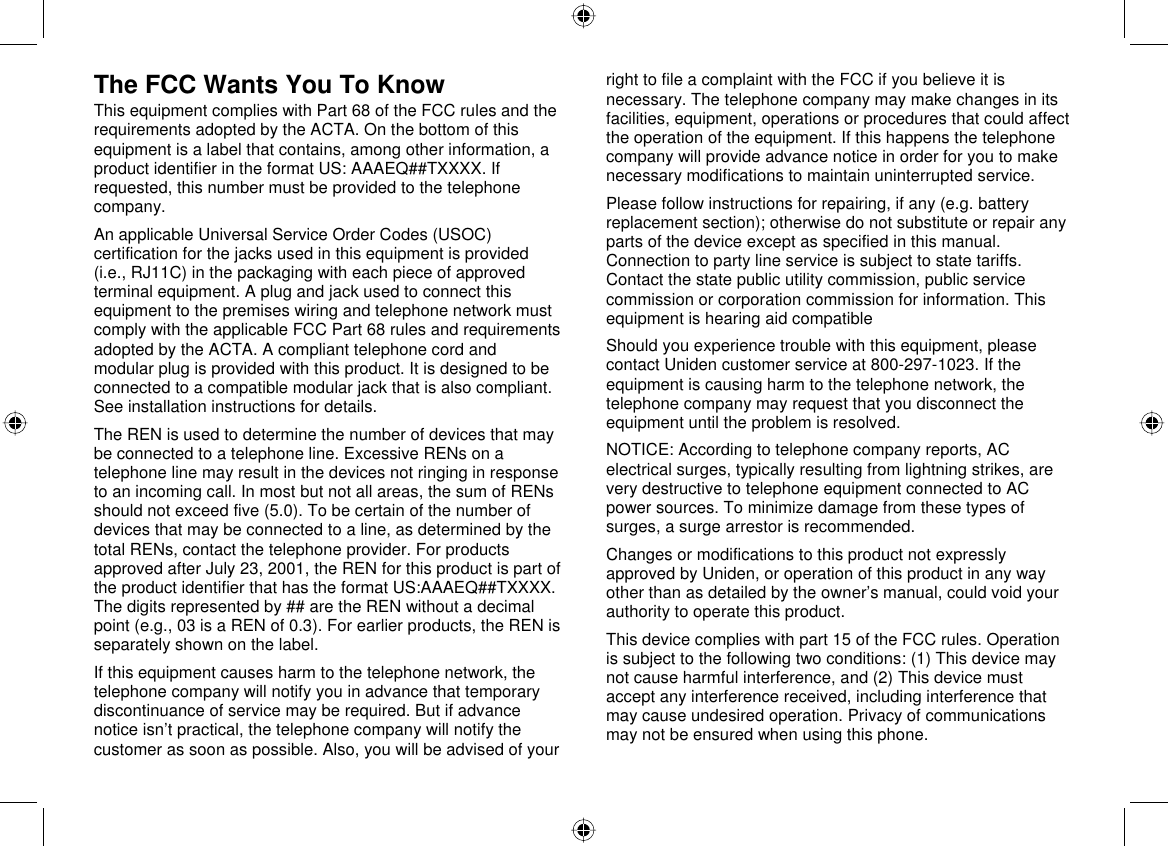  66 The FCC Wants You To Know This equipment complies with Part 68 of the FCC rules and the requirements adopted by the ACTA. On the bottom of this equipment is a label that contains, among other information, a product identifier in the format US: AAAEQ##TXXXX. If requested, this number must be provided to the telephone company.  An applicable Universal Service Order Codes (USOC) certification for the jacks used in this equipment is provided (i.e., RJ11C) in the packaging with each piece of approved terminal equipment. A plug and jack used to connect this equipment to the premises wiring and telephone network must comply with the applicable FCC Part 68 rules and requirements adopted by the ACTA. A compliant telephone cord and modular plug is provided with this product. It is designed to be connected to a compatible modular jack that is also compliant. See installation instructions for details. The REN is used to determine the number of devices that may be connected to a telephone line. Excessive RENs on a telephone line may result in the devices not ringing in response to an incoming call. In most but not all areas, the sum of RENs should not exceed five (5.0). To be certain of the number of devices that may be connected to a line, as determined by the total RENs, contact the telephone provider. For products approved after July 23, 2001, the REN for this product is part of the product identifier that has the format US:AAAEQ##TXXXX. The digits represented by ## are the REN without a decimal point (e.g., 03 is a REN of 0.3). For earlier products, the REN is separately shown on the label. If this equipment causes harm to the telephone network, the telephone company will notify you in advance that temporary discontinuance of service may be required. But if advance notice isn’t practical, the telephone company will notify the customer as soon as possible. Also, you will be advised of your right to file a complaint with the FCC if you believe it is necessary. The telephone company may make changes in its facilities, equipment, operations or procedures that could affect the operation of the equipment. If this happens the telephone company will provide advance notice in order for you to make necessary modifications to maintain uninterrupted service. Please follow instructions for repairing, if any (e.g. battery replacement section); otherwise do not substitute or repair any parts of the device except as specified in this manual. Connection to party line service is subject to state tariffs. Contact the state public utility commission, public service commission or corporation commission for information. This equipment is hearing aid compatible Should you experience trouble with this equipment, please contact Uniden customer service at 800-297-1023. If the equipment is causing harm to the telephone network, the telephone company may request that you disconnect the equipment until the problem is resolved. NOTICE: According to telephone company reports, AC electrical surges, typically resulting from lightning strikes, are very destructive to telephone equipment connected to AC power sources. To minimize damage from these types of surges, a surge arrestor is recommended. Changes or modifications to this product not expressly approved by Uniden, or operation of this product in any way other than as detailed by the owner’s manual, could void your authority to operate this product. This device complies with part 15 of the FCC rules. Operation is subject to the following two conditions: (1) This device may not cause harmful interference, and (2) This device must accept any interference received, including interference that may cause undesired operation. Privacy of communications may not be ensured when using this phone.  