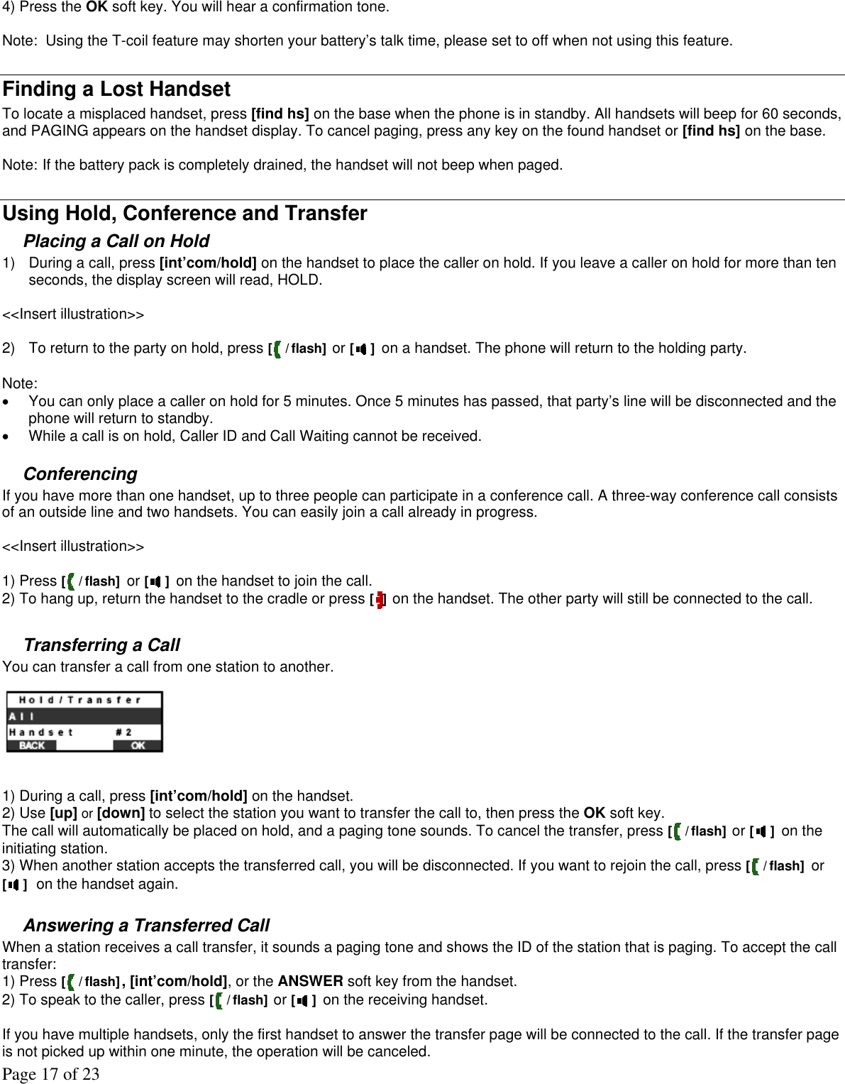 Page 17 of 23 4) Press the OK soft key. You will hear a confirmation tone.  Note:  Using the T-coil feature may shorten your battery’s talk time, please set to off when not using this feature.  Finding a Lost Handset To locate a misplaced handset, press [find hs] on the base when the phone is in standby. All handsets will beep for 60 seconds, and PAGING appears on the handset display. To cancel paging, press any key on the found handset or [find hs] on the base.   Note: If the battery pack is completely drained, the handset will not beep when paged.  Using Hold, Conference and Transfer Placing a Call on Hold 1)  During a call, press [int’com/hold] on the handset to place the caller on hold. If you leave a caller on hold for more than ten seconds, the display screen will read, HOLD.  &lt;&lt;Insert illustration&gt;&gt;  2)  To return to the party on hold, press [ / flash]  or [ ] on a handset. The phone will return to the holding party.   Note: •  You can only place a caller on hold for 5 minutes. Once 5 minutes has passed, that party’s line will be disconnected and the phone will return to standby. •  While a call is on hold, Caller ID and Call Waiting cannot be received.  Conferencing  If you have more than one handset, up to three people can participate in a conference call. A three-way conference call consists of an outside line and two handsets. You can easily join a call already in progress.   &lt;&lt;Insert illustration&gt;&gt;  1) Press [ / flash] or [ ] on the handset to join the call.  2) To hang up, return the handset to the cradle or press [ ] on the handset. The other party will still be connected to the call.  Transferring a Call You can transfer a call from one station to another.   1) During a call, press [int’com/hold] on the handset. 2) Use [up] or [down] to select the station you want to transfer the call to, then press the OK soft key. The call will automatically be placed on hold, and a paging tone sounds. To cancel the transfer, press [ / flash] or [ ] on the initiating station. 3) When another station accepts the transferred call, you will be disconnected. If you want to rejoin the call, press [ / flash] or [ ] on the handset again.  Answering a Transferred Call  When a station receives a call transfer, it sounds a paging tone and shows the ID of the station that is paging. To accept the call transfer:  1) Press [ / flash], [int’com/hold], or the ANSWER soft key from the handset. 2) To speak to the caller, press [ / flash] or [ ] on the receiving handset.  If you have multiple handsets, only the first handset to answer the transfer page will be connected to the call. If the transfer page is not picked up within one minute, the operation will be canceled. 