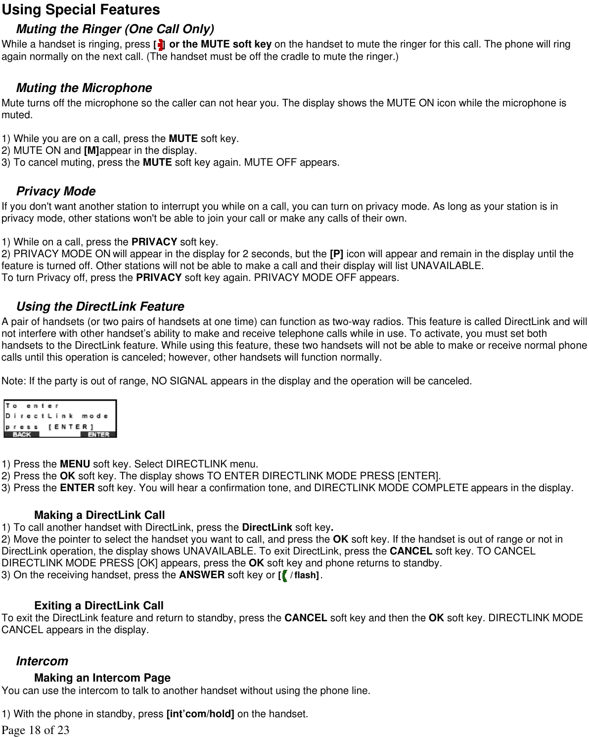 Page 18 of 23  Using Special Features Muting the Ringer (One Call Only) While a handset is ringing, press [ ] or the MUTE soft key on the handset to mute the ringer for this call. The phone will ring again normally on the next call. (The handset must be off the cradle to mute the ringer.)  Muting the Microphone Mute turns off the microphone so the caller can not hear you. The display shows the MUTE ON icon while the microphone is muted.   1) While you are on a call, press the MUTE soft key. 2) MUTE ON and [M]appear in the display.  3) To cancel muting, press the MUTE soft key again. MUTE OFF appears.  Privacy Mode If you don&apos;t want another station to interrupt you while on a call, you can turn on privacy mode. As long as your station is in privacy mode, other stations won&apos;t be able to join your call or make any calls of their own.  1) While on a call, press the PRIVACY soft key. 2) PRIVACY MODE ON will appear in the display for 2 seconds, but the [P] icon will appear and remain in the display until the feature is turned off. Other stations will not be able to make a call and their display will list UNAVAILABLE.  To turn Privacy off, press the PRIVACY soft key again. PRIVACY MODE OFF appears.  Using the DirectLink Feature A pair of handsets (or two pairs of handsets at one time) can function as two-way radios. This feature is called DirectLink and will not interfere with other handset’s ability to make and receive telephone calls while in use. To activate, you must set both handsets to the DirectLink feature. While using this feature, these two handsets will not be able to make or receive normal phone calls until this operation is canceled; however, other handsets will function normally.   Note: If the party is out of range, NO SIGNAL appears in the display and the operation will be canceled.    1) Press the MENU soft key. Select DIRECTLINK menu. 2) Press the OK soft key. The display shows TO ENTER DIRECTLINK MODE PRESS [ENTER]. 3) Press the ENTER soft key. You will hear a confirmation tone, and DIRECTLINK MODE COMPLETE appears in the display.  Making a DirectLink Call 1) To call another handset with DirectLink, press the DirectLink soft key.  2) Move the pointer to select the handset you want to call, and press the OK soft key. If the handset is out of range or not in DirectLink operation, the display shows UNAVAILABLE. To exit DirectLink, press the CANCEL soft key. TO CANCEL DIRECTLINK MODE PRESS [OK] appears, press the OK soft key and phone returns to standby. 3) On the receiving handset, press the ANSWER soft key or [ /flash].  Exiting a DirectLink Call  To exit the DirectLink feature and return to standby, press the CANCEL soft key and then the OK soft key. DIRECTLINK MODE CANCEL appears in the display.  Intercom  Making an Intercom Page You can use the intercom to talk to another handset without using the phone line.    1) With the phone in standby, press [int’com/hold] on the handset. 