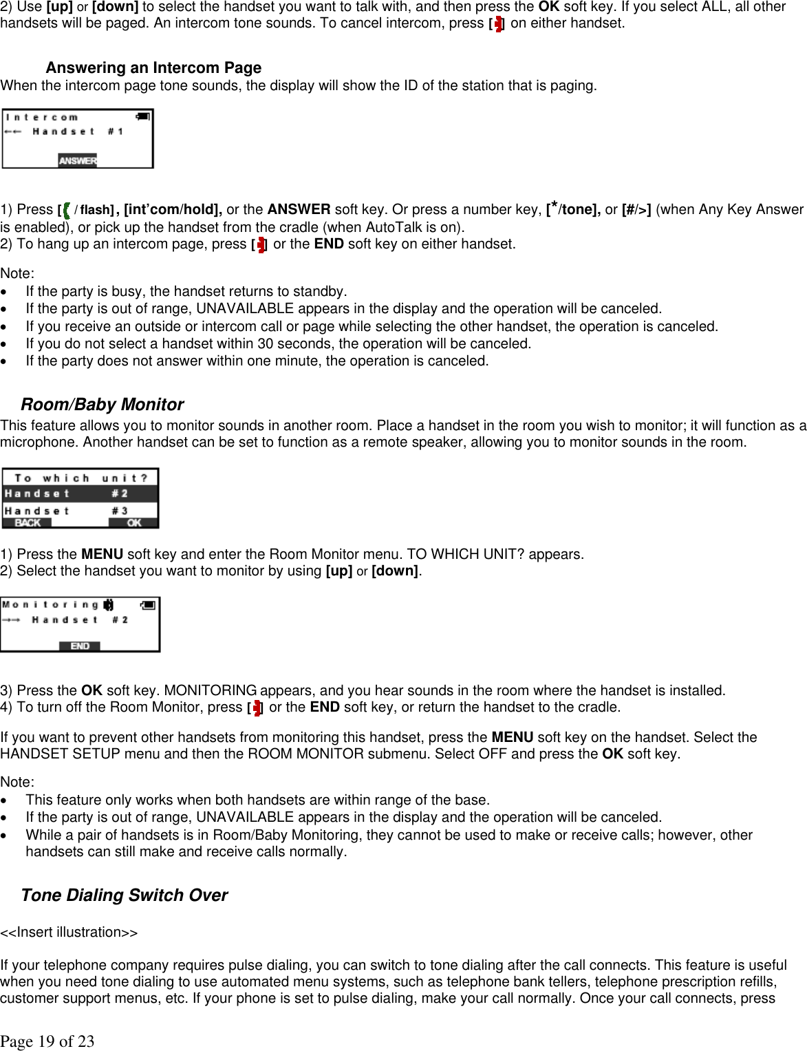 Page 19 of 23 2) Use [up] or [down] to select the handset you want to talk with, and then press the OK soft key. If you select ALL, all other handsets will be paged. An intercom tone sounds. To cancel intercom, press [ ] on either handset.   Answering an Intercom Page When the intercom page tone sounds, the display will show the ID of the station that is paging.    1) Press [ / flash], [int’com/hold], or the ANSWER soft key. Or press a number key, [*/tone], or [#/&gt;] (when Any Key Answer is enabled), or pick up the handset from the cradle (when AutoTalk is on). 2) To hang up an intercom page, press [ ] or the END soft key on either handset.  Note:  •  If the party is busy, the handset returns to standby.  •  If the party is out of range, UNAVAILABLE appears in the display and the operation will be canceled. •  If you receive an outside or intercom call or page while selecting the other handset, the operation is canceled. •  If you do not select a handset within 30 seconds, the operation will be canceled.  •  If the party does not answer within one minute, the operation is canceled.  Room/Baby Monitor This feature allows you to monitor sounds in another room. Place a handset in the room you wish to monitor; it will function as a microphone. Another handset can be set to function as a remote speaker, allowing you to monitor sounds in the room.    1) Press the MENU soft key and enter the Room Monitor menu. TO WHICH UNIT? appears. 2) Select the handset you want to monitor by using [up] or [down].    3) Press the OK soft key. MONITORING appears, and you hear sounds in the room where the handset is installed. 4) To turn off the Room Monitor, press [ ] or the END soft key, or return the handset to the cradle.  If you want to prevent other handsets from monitoring this handset, press the MENU soft key on the handset. Select the HANDSET SETUP menu and then the ROOM MONITOR submenu. Select OFF and press the OK soft key.  Note:  •  This feature only works when both handsets are within range of the base. •  If the party is out of range, UNAVAILABLE appears in the display and the operation will be canceled. •  While a pair of handsets is in Room/Baby Monitoring, they cannot be used to make or receive calls; however, other handsets can still make and receive calls normally.  Tone Dialing Switch Over  &lt;&lt;Insert illustration&gt;&gt;  If your telephone company requires pulse dialing, you can switch to tone dialing after the call connects. This feature is useful when you need tone dialing to use automated menu systems, such as telephone bank tellers, telephone prescription refills, customer support menus, etc. If your phone is set to pulse dialing, make your call normally. Once your call connects, press 