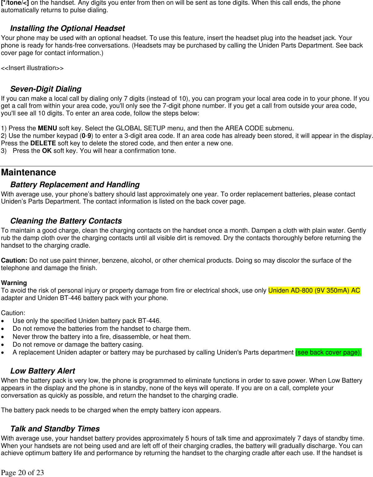 Page 20 of 23 [*/tone/&lt;] on the handset. Any digits you enter from then on will be sent as tone digits. When this call ends, the phone automatically returns to pulse dialing.  Installing the Optional Headset Your phone may be used with an optional headset. To use this feature, insert the headset plug into the headset jack. Your phone is ready for hands-free conversations. (Headsets may be purchased by calling the Uniden Parts Department. See back cover page for contact information.)  &lt;&lt;Insert illustration&gt;&gt;  Seven-Digit Dialing If you can make a local call by dialing only 7 digits (instead of 10), you can program your local area code in to your phone. If you get a call from within your area code, you&apos;ll only see the 7-digit phone number. If you get a call from outside your area code, you&apos;ll see all 10 digits. To enter an area code, follow the steps below:  1) Press the MENU soft key. Select the GLOBAL SETUP menu, and then the AREA CODE submenu. 2) Use the number keypad (0-9) to enter a 3-digit area code. If an area code has already been stored, it will appear in the display. Press the DELETE soft key to delete the stored code, and then enter a new one. 3) Press the OK soft key. You will hear a confirmation tone.  Maintenance Battery Replacement and Handling  With average use, your phone’s battery should last approximately one year. To order replacement batteries, please contact Uniden’s Parts Department. The contact information is listed on the back cover page.   Cleaning the Battery Contacts To maintain a good charge, clean the charging contacts on the handset once a month. Dampen a cloth with plain water. Gently rub the damp cloth over the charging contacts until all visible dirt is removed. Dry the contacts thoroughly before returning the handset to the charging cradle.   Caution: Do not use paint thinner, benzene, alcohol, or other chemical products. Doing so may discolor the surface of the telephone and damage the finish.   Warning  To avoid the risk of personal injury or property damage from fire or electrical shock, use only Uniden AD-800 (9V 350mA) AC adapter and Uniden BT-446 battery pack with your phone.   Caution:  •  Use only the specified Uniden battery pack BT-446.  •  Do not remove the batteries from the handset to charge them.  •  Never throw the battery into a fire, disassemble, or heat them.  •  Do not remove or damage the battery casing.  •  A replacement Uniden adapter or battery may be purchased by calling Uniden&apos;s Parts department (see back cover page).   Low Battery Alert  When the battery pack is very low, the phone is programmed to eliminate functions in order to save power. When Low Battery appears in the display and the phone is in standby, none of the keys will operate. If you are on a call, complete your conversation as quickly as possible, and return the handset to the charging cradle.  The battery pack needs to be charged when the empty battery icon appears.  Talk and Standby Times With average use, your handset battery provides approximately 5 hours of talk time and approximately 7 days of standby time. When your handsets are not being used and are left off of their charging cradles, the battery will gradually discharge. You can achieve optimum battery life and performance by returning the handset to the charging cradle after each use. If the handset is 