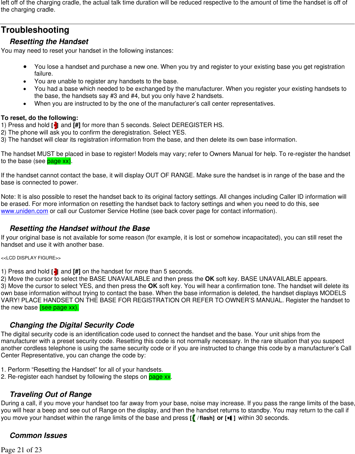 Page 21 of 23 left off of the charging cradle, the actual talk time duration will be reduced respective to the amount of time the handset is off of the charging cradle.   Troubleshooting Resetting the Handset You may need to reset your handset in the following instances:   •  You lose a handset and purchase a new one. When you try and register to your existing base you get registration failure.  •  You are unable to register any handsets to the base.  •  You had a base which needed to be exchanged by the manufacturer. When you register your existing handsets to the base, the handsets say #3 and #4, but you only have 2 handsets. •  When you are instructed to by the one of the manufacturer’s call center representatives.   To reset, do the following:  1) Press and hold [ ] and [#] for more than 5 seconds. Select DEREGISTER HS.  2) The phone will ask you to confirm the deregistration. Select YES.  3) The handset will clear its registration information from the base, and then delete its own base information.   The handset MUST be placed in base to register! Models may vary; refer to Owners Manual for help. To re-register the handset to the base (see page xx).   If the handset cannot contact the base, it will display OUT OF RANGE. Make sure the handset is in range of the base and the base is connected to power.  Note: It is also possible to reset the handset back to its original factory settings. All changes including Caller ID information will be erased. For more information on resetting the handset back to factory settings and when you need to do this, see www.uniden.com or call our Customer Service Hotline (see back cover page for contact information).  Resetting the Handset without the Base If your original base is not available for some reason (for example, it is lost or somehow incapacitated), you can still reset the handset and use it with another base.   &lt;&lt;LCD DISPLAY FIGURE&gt;&gt;  1) Press and hold [ ] and [#] on the handset for more than 5 seconds.  2) Move the cursor to select the BASE UNAVAILABLE and then press the OK soft key. BASE UNAVAILABLE appears. 3) Move the cursor to select YES, and then press the OK soft key. You will hear a confirmation tone. The handset will delete its own base information without trying to contact the base. When the base information is deleted, the handset displays MODELS VARY! PLACE HANDSET ON THE BASE FOR REGISTRATION OR REFER TO OWNER’S MANUAL. Register the handset to the new base (see page xx).  Changing the Digital Security Code The digital security code is an identification code used to connect the handset and the base. Your unit ships from the manufacturer with a preset security code. Resetting this code is not normally necessary. In the rare situation that you suspect another cordless telephone is using the same security code or if you are instructed to change this code by a manufacturer’s Call Center Representative, you can change the code by:  1. Perform “Resetting the Handset” for all of your handsets.  2. Re-register each handset by following the steps on page xx.  Traveling Out of Range During a call, if you move your handset too far away from your base, noise may increase. If you pass the range limits of the base, you will hear a beep and see out of Range on the display, and then the handset returns to standby. You may return to the call if you move your handset within the range limits of the base and press [ / flash] or [ ] within 30 seconds.  Common Issues 