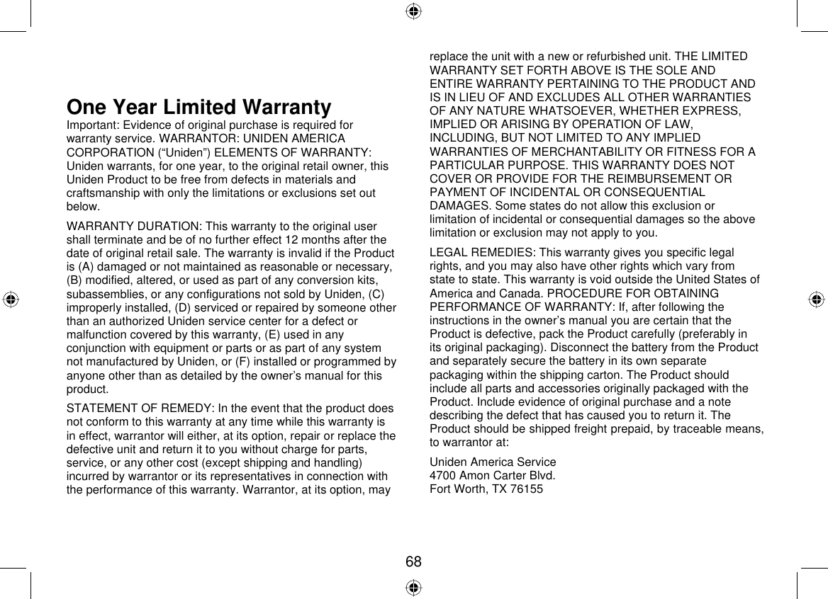  68 communications may not be ensured when using this telephone&quot;. One Year Limited Warranty Important: Evidence of original purchase is required for warranty service. WARRANTOR: UNIDEN AMERICA CORPORATION (“Uniden”) ELEMENTS OF WARRANTY: Uniden warrants, for one year, to the original retail owner, this Uniden Product to be free from defects in materials and craftsmanship with only the limitations or exclusions set out below.  WARRANTY DURATION: This warranty to the original user shall terminate and be of no further effect 12 months after the date of original retail sale. The warranty is invalid if the Product is (A) damaged or not maintained as reasonable or necessary, (B) modified, altered, or used as part of any conversion kits, subassemblies, or any configurations not sold by Uniden, (C) improperly installed, (D) serviced or repaired by someone other than an authorized Uniden service center for a defect or malfunction covered by this warranty, (E) used in any conjunction with equipment or parts or as part of any system not manufactured by Uniden, or (F) installed or programmed by anyone other than as detailed by the owner’s manual for this product.  STATEMENT OF REMEDY: In the event that the product does not conform to this warranty at any time while this warranty is in effect, warrantor will either, at its option, repair or replace the defective unit and return it to you without charge for parts, service, or any other cost (except shipping and handling) incurred by warrantor or its representatives in connection with the performance of this warranty. Warrantor, at its option, may replace the unit with a new or refurbished unit. THE LIMITED WARRANTY SET FORTH ABOVE IS THE SOLE AND ENTIRE WARRANTY PERTAINING TO THE PRODUCT AND IS IN LIEU OF AND EXCLUDES ALL OTHER WARRANTIES OF ANY NATURE WHATSOEVER, WHETHER EXPRESS, IMPLIED OR ARISING BY OPERATION OF LAW, INCLUDING, BUT NOT LIMITED TO ANY IMPLIED WARRANTIES OF MERCHANTABILITY OR FITNESS FOR A PARTICULAR PURPOSE. THIS WARRANTY DOES NOT COVER OR PROVIDE FOR THE REIMBURSEMENT OR PAYMENT OF INCIDENTAL OR CONSEQUENTIAL DAMAGES. Some states do not allow this exclusion or limitation of incidental or consequential damages so the above limitation or exclusion may not apply to you. LEGAL REMEDIES: This warranty gives you specific legal rights, and you may also have other rights which vary from state to state. This warranty is void outside the United States of America and Canada. PROCEDURE FOR OBTAINING PERFORMANCE OF WARRANTY: If, after following the instructions in the owner’s manual you are certain that the Product is defective, pack the Product carefully (preferably in its original packaging). Disconnect the battery from the Product and separately secure the battery in its own separate packaging within the shipping carton. The Product should include all parts and accessories originally packaged with the Product. Include evidence of original purchase and a note describing the defect that has caused you to return it. The Product should be shipped freight prepaid, by traceable means, to warrantor at: Uniden America Service 4700 Amon Carter Blvd. Fort Worth, TX 76155 