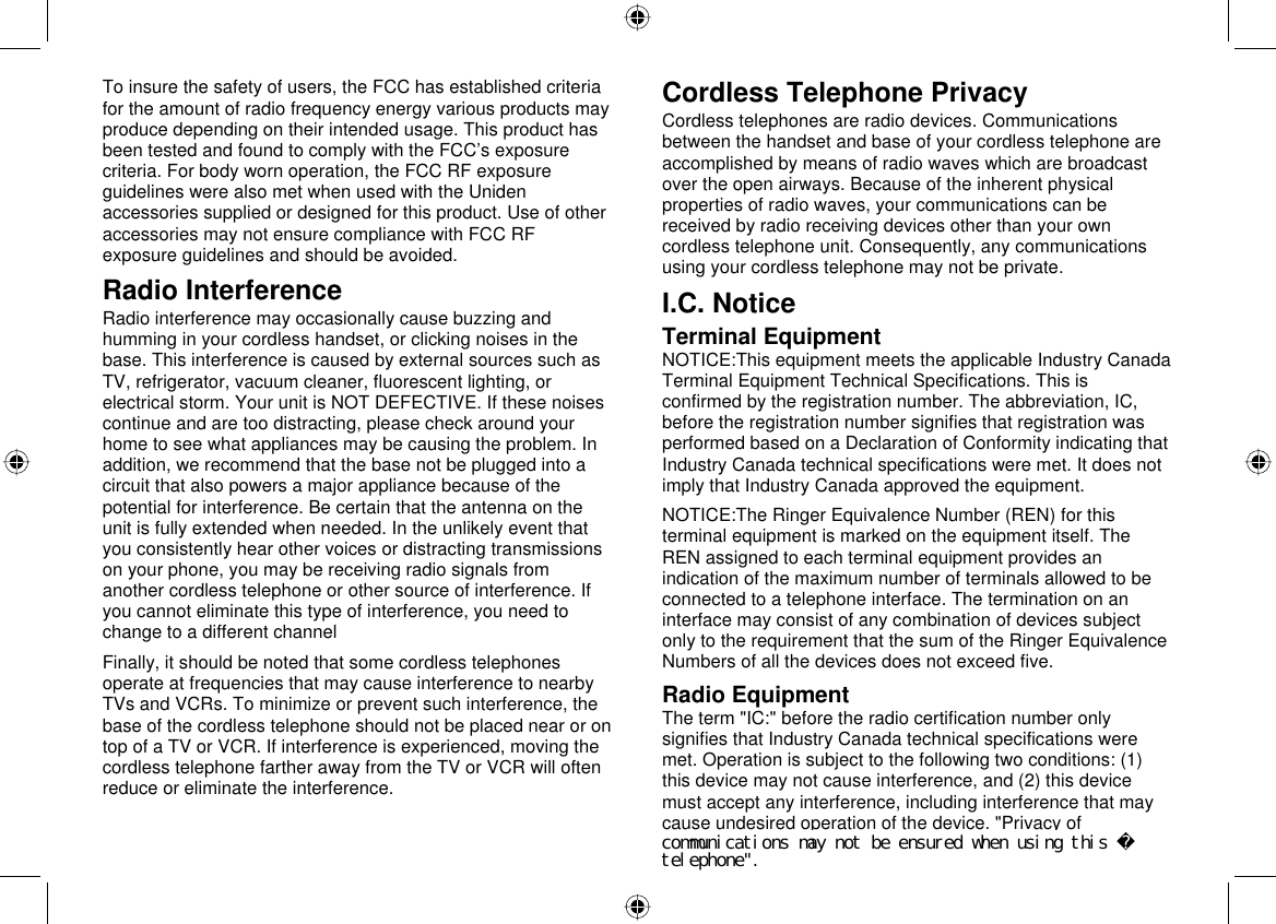  67 To insure the safety of users, the FCC has established criteria for the amount of radio frequency energy various products may produce depending on their intended usage. This product has been tested and found to comply with the FCC’s exposure criteria. For body worn operation, the FCC RF exposure guidelines were also met when used with the Uniden accessories supplied or designed for this product. Use of other accessories may not ensure compliance with FCC RF exposure guidelines and should be avoided.  Radio Interference Radio interference may occasionally cause buzzing and humming in your cordless handset, or clicking noises in the base. This interference is caused by external sources such as TV, refrigerator, vacuum cleaner, fluorescent lighting, or electrical storm. Your unit is NOT DEFECTIVE. If these noises continue and are too distracting, please check around your home to see what appliances may be causing the problem. In addition, we recommend that the base not be plugged into a circuit that also powers a major appliance because of the potential for interference. Be certain that the antenna on the unit is fully extended when needed. In the unlikely event that you consistently hear other voices or distracting transmissions on your phone, you may be receiving radio signals from another cordless telephone or other source of interference. If you cannot eliminate this type of interference, you need to change to a different channel Finally, it should be noted that some cordless telephones operate at frequencies that may cause interference to nearby TVs and VCRs. To minimize or prevent such interference, the base of the cordless telephone should not be placed near or on top of a TV or VCR. If interference is experienced, moving the cordless telephone farther away from the TV or VCR will often reduce or eliminate the interference. Cordless Telephone Privacy Cordless telephones are radio devices. Communications between the handset and base of your cordless telephone are accomplished by means of radio waves which are broadcast over the open airways. Because of the inherent physical properties of radio waves, your communications can be received by radio receiving devices other than your own cordless telephone unit. Consequently, any communications using your cordless telephone may not be private. I.C. Notice Terminal Equipment NOTICE:This equipment meets the applicable Industry Canada Terminal Equipment Technical Specifications. This is confirmed by the registration number. The abbreviation, IC, before the registration number signifies that registration was performed based on a Declaration of Conformity indicating that Industry Canada technical specifications were met. It does not imply that Industry Canada approved the equipment. NOTICE:The Ringer Equivalence Number (REN) for this terminal equipment is marked on the equipment itself. The REN assigned to each terminal equipment provides an indication of the maximum number of terminals allowed to be connected to a telephone interface. The termination on an interface may consist of any combination of devices subject only to the requirement that the sum of the Ringer Equivalence Numbers of all the devices does not exceed five. Radio Equipment The term &quot;IC:&quot; before the radio certification number only signifies that Industry Canada technical specifications were met. Operation is subject to the following two conditions: (1) this device may not cause interference, and (2) this device must accept any interference, including interference that may cause undesired operation of the device. &quot;Privacy of communications may not be ensured when using this telephone&quot;.