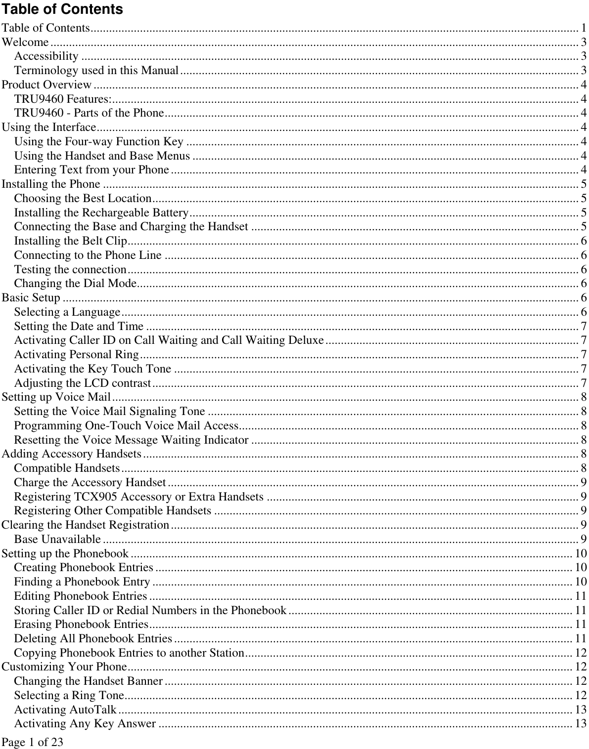 Page 1 of 23 Table of Contents Table of Contents.............................................................................................................................................................. 1 Welcome........................................................................................................................................................................... 3 Accessibility ................................................................................................................................................................. 3 Terminology used in this Manual................................................................................................................................. 3 Product Overview............................................................................................................................................................. 4 TRU9460 Features:....................................................................................................................................................... 4 TRU9460 - Parts of the Phone...................................................................................................................................... 4 Using the Interface............................................................................................................................................................ 4 Using the Four-way Function Key ...............................................................................................................................4 Using the Handset and Base Menus ............................................................................................................................. 4 Entering Text from your Phone.................................................................................................................................... 4 Installing the Phone ..........................................................................................................................................................5 Choosing the Best Location.......................................................................................................................................... 5 Installing the Rechargeable Battery.............................................................................................................................. 5 Connecting the Base and Charging the Handset ..........................................................................................................5 Installing the Belt Clip.................................................................................................................................................. 6 Connecting to the Phone Line ......................................................................................................................................6 Testing the connection.................................................................................................................................................. 6 Changing the Dial Mode............................................................................................................................................... 6 Basic Setup ....................................................................................................................................................................... 6 Selecting a Language.................................................................................................................................................... 6 Setting the Date and Time ............................................................................................................................................ 7 Activating Caller ID on Call Waiting and Call Waiting Deluxe.................................................................................. 7 Activating Personal Ring.............................................................................................................................................. 7 Activating the Key Touch Tone ................................................................................................................................... 7 Adjusting the LCD contrast.......................................................................................................................................... 7 Setting up Voice Mail....................................................................................................................................................... 8 Setting the Voice Mail Signaling Tone ........................................................................................................................ 8 Programming One-Touch Voice Mail Access.............................................................................................................. 8 Resetting the Voice Message Waiting Indicator .......................................................................................................... 8 Adding Accessory Handsets............................................................................................................................................. 8 Compatible Handsets.................................................................................................................................................... 8 Charge the Accessory Handset..................................................................................................................................... 9 Registering TCX905 Accessory or Extra Handsets ..................................................................................................... 9 Registering Other Compatible Handsets ...................................................................................................................... 9 Clearing the Handset Registration.................................................................................................................................... 9 Base Unavailable .......................................................................................................................................................... 9 Setting up the Phonebook............................................................................................................................................... 10 Creating Phonebook Entries ....................................................................................................................................... 10 Finding a Phonebook Entry ........................................................................................................................................ 10 Editing Phonebook Entries ......................................................................................................................................... 11 Storing Caller ID or Redial Numbers in the Phonebook............................................................................................ 11 Erasing Phonebook Entries......................................................................................................................................... 11 Deleting All Phonebook Entries................................................................................................................................. 11 Copying Phonebook Entries to another Station.......................................................................................................... 12 Customizing Your Phone................................................................................................................................................ 12 Changing the Handset Banner .................................................................................................................................... 12 Selecting a Ring Tone................................................................................................................................................. 12 Activating AutoTalk................................................................................................................................................... 13 Activating Any Key Answer ...................................................................................................................................... 13 