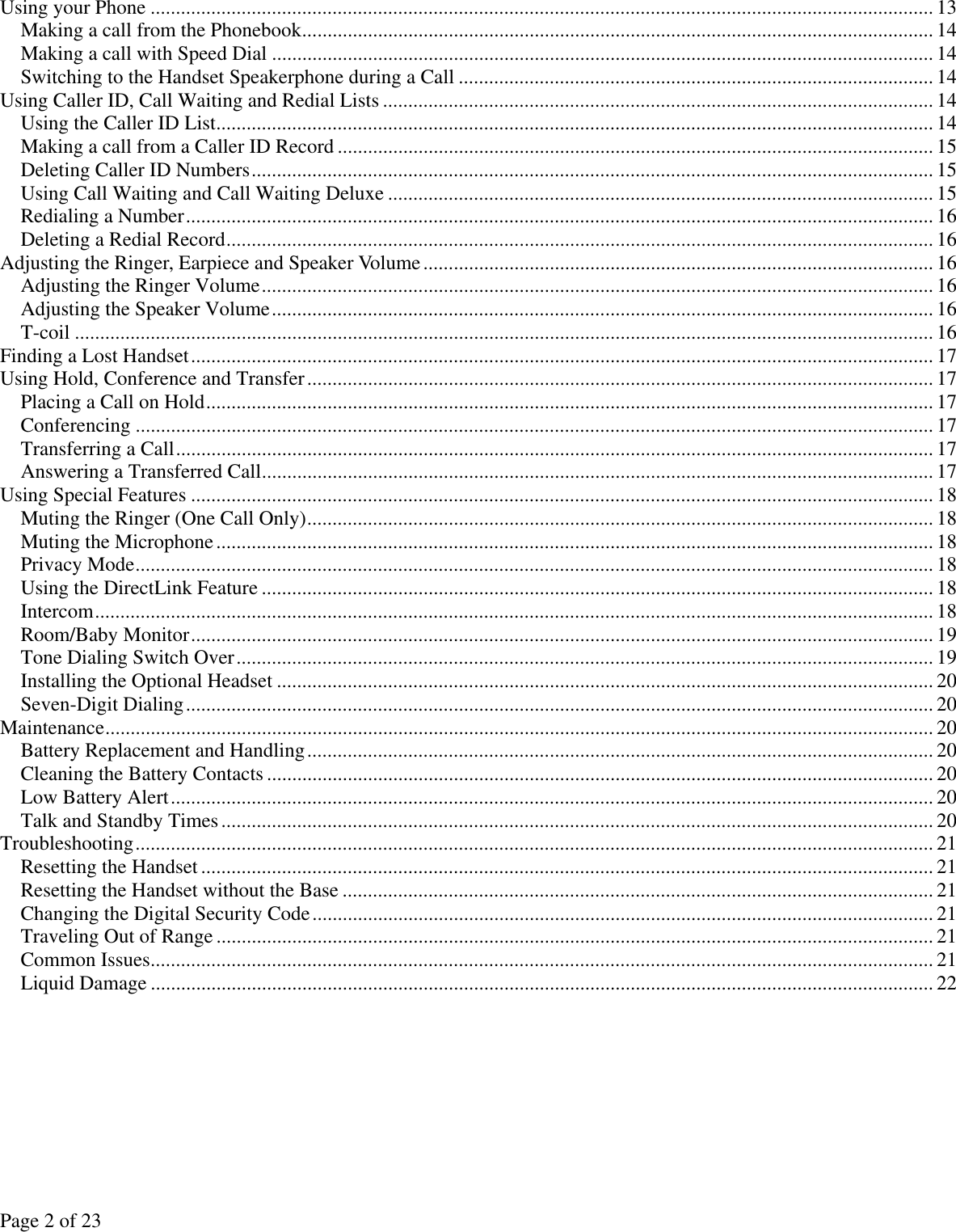 Page 2 of 23 Using your Phone ...........................................................................................................................................................13 Making a call from the Phonebook............................................................................................................................. 14 Making a call with Speed Dial ...................................................................................................................................14 Switching to the Handset Speakerphone during a Call .............................................................................................. 14 Using Caller ID, Call Waiting and Redial Lists ............................................................................................................. 14 Using the Caller ID List.............................................................................................................................................. 14 Making a call from a Caller ID Record ...................................................................................................................... 15 Deleting Caller ID Numbers....................................................................................................................................... 15 Using Call Waiting and Call Waiting Deluxe ............................................................................................................ 15 Redialing a Number.................................................................................................................................................... 16 Deleting a Redial Record............................................................................................................................................ 16 Adjusting the Ringer, Earpiece and Speaker Volume..................................................................................................... 16 Adjusting the Ringer Volume..................................................................................................................................... 16 Adjusting the Speaker Volume................................................................................................................................... 16 T-coil .......................................................................................................................................................................... 16 Finding a Lost Handset...................................................................................................................................................17 Using Hold, Conference and Transfer............................................................................................................................17 Placing a Call on Hold................................................................................................................................................ 17 Conferencing .............................................................................................................................................................. 17 Transferring a Call...................................................................................................................................................... 17 Answering a Transferred Call..................................................................................................................................... 17 Using Special Features ................................................................................................................................................... 18 Muting the Ringer (One Call Only)............................................................................................................................ 18 Muting the Microphone.............................................................................................................................................. 18 Privacy Mode.............................................................................................................................................................. 18 Using the DirectLink Feature ..................................................................................................................................... 18 Intercom...................................................................................................................................................................... 18 Room/Baby Monitor................................................................................................................................................... 19 Tone Dialing Switch Over.......................................................................................................................................... 19 Installing the Optional Headset .................................................................................................................................. 20 Seven-Digit Dialing.................................................................................................................................................... 20 Maintenance.................................................................................................................................................................... 20 Battery Replacement and Handling............................................................................................................................20 Cleaning the Battery Contacts .................................................................................................................................... 20 Low Battery Alert....................................................................................................................................................... 20 Talk and Standby Times............................................................................................................................................. 20 Troubleshooting.............................................................................................................................................................. 21 Resetting the Handset ................................................................................................................................................. 21 Resetting the Handset without the Base ..................................................................................................................... 21 Changing the Digital Security Code........................................................................................................................... 21 Traveling Out of Range .............................................................................................................................................. 21 Common Issues........................................................................................................................................................... 21 Liquid Damage ........................................................................................................................................................... 22  