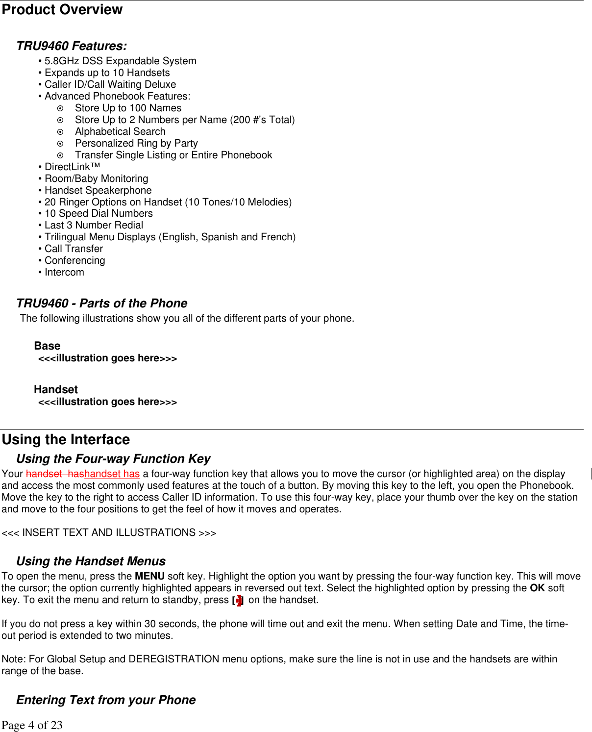 Page 4 of 23  Product Overview  TRU9460 Features: • 5.8GHz DSS Expandable System • Expands up to 10 Handsets • Caller ID/Call Waiting Deluxe • Advanced Phonebook Features:    Store Up to 100 Names    Store Up to 2 Numbers per Name (200 #’s Total)   Alphabetical Search   Personalized Ring by Party   Transfer Single Listing or Entire Phonebook  • DirectLink™ • Room/Baby Monitoring • Handset Speakerphone • 20 Ringer Options on Handset (10 Tones/10 Melodies) • 10 Speed Dial Numbers • Last 3 Number Redial • Trilingual Menu Displays (English, Spanish and French) • Call Transfer • Conferencing • Intercom  TRU9460 - Parts of the Phone The following illustrations show you all of the different parts of your phone.   Base &lt;&lt;&lt;illustration goes here&gt;&gt;&gt;  Handset &lt;&lt;&lt;illustration goes here&gt;&gt;&gt;  Using the Interface Using the Four-way Function Key Your handset  hashandset has a four-way function key that allows you to move the cursor (or highlighted area) on the display and access the most commonly used features at the touch of a button. By moving this key to the left, you open the Phonebook. Move the key to the right to access Caller ID information. To use this four-way key, place your thumb over the key on the station and move to the four positions to get the feel of how it moves and operates.   &lt;&lt;&lt; INSERT TEXT AND ILLUSTRATIONS &gt;&gt;&gt;  Using the Handset Menus To open the menu, press the MENU soft key. Highlight the option you want by pressing the four-way function key. This will move the cursor; the option currently highlighted appears in reversed out text. Select the highlighted option by pressing the OK soft key. To exit the menu and return to standby, press [] on the handset.   If you do not press a key within 30 seconds, the phone will time out and exit the menu. When setting Date and Time, the time-out period is extended to two minutes.   Note: For Global Setup and DEREGISTRATION menu options, make sure the line is not in use and the handsets are within range of the base.  Entering Text from your Phone 