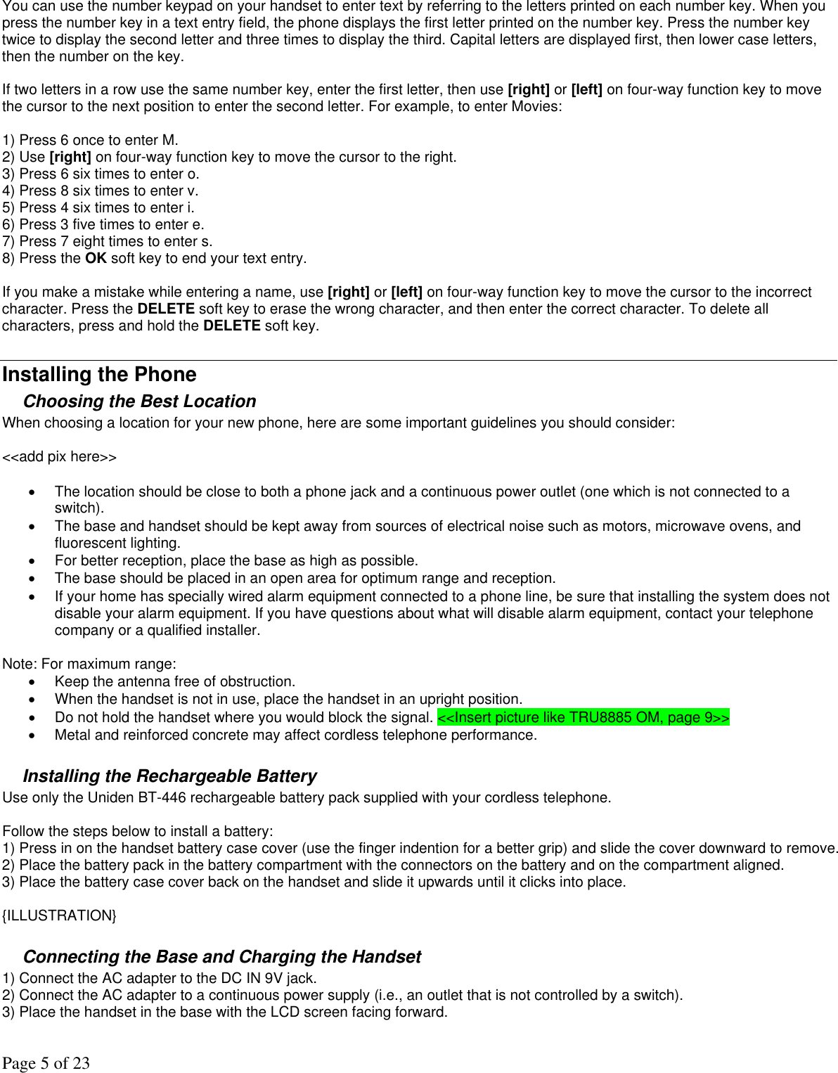 Page 5 of 23 You can use the number keypad on your handset to enter text by referring to the letters printed on each number key. When you press the number key in a text entry field, the phone displays the first letter printed on the number key. Press the number key twice to display the second letter and three times to display the third. Capital letters are displayed first, then lower case letters, then the number on the key.   If two letters in a row use the same number key, enter the first letter, then use [right] or [left] on four-way function key to move the cursor to the next position to enter the second letter. For example, to enter Movies:   1) Press 6 once to enter M.  2) Use [right] on four-way function key to move the cursor to the right.  3) Press 6 six times to enter o.  4) Press 8 six times to enter v.  5) Press 4 six times to enter i.  6) Press 3 five times to enter e.  7) Press 7 eight times to enter s.  8) Press the OK soft key to end your text entry.   If you make a mistake while entering a name, use [right] or [left] on four-way function key to move the cursor to the incorrect character. Press the DELETE soft key to erase the wrong character, and then enter the correct character. To delete all characters, press and hold the DELETE soft key.  Installing the Phone Choosing the Best Location When choosing a location for your new phone, here are some important guidelines you should consider:   &lt;&lt;add pix here&gt;&gt;  •  The location should be close to both a phone jack and a continuous power outlet (one which is not connected to a switch).  •  The base and handset should be kept away from sources of electrical noise such as motors, microwave ovens, and fluorescent lighting.  •  For better reception, place the base as high as possible.  •  The base should be placed in an open area for optimum range and reception.  •  If your home has specially wired alarm equipment connected to a phone line, be sure that installing the system does not disable your alarm equipment. If you have questions about what will disable alarm equipment, contact your telephone company or a qualified installer.   Note: For maximum range:  •  Keep the antenna free of obstruction. •  When the handset is not in use, place the handset in an upright position. •  Do not hold the handset where you would block the signal. &lt;&lt;Insert picture like TRU8885 OM, page 9&gt;&gt; •  Metal and reinforced concrete may affect cordless telephone performance.  Installing the Rechargeable Battery Use only the Uniden BT-446 rechargeable battery pack supplied with your cordless telephone.   Follow the steps below to install a battery: 1) Press in on the handset battery case cover (use the finger indention for a better grip) and slide the cover downward to remove.  2) Place the battery pack in the battery compartment with the connectors on the battery and on the compartment aligned.  3) Place the battery case cover back on the handset and slide it upwards until it clicks into place.   {ILLUSTRATION}  Connecting the Base and Charging the Handset  1) Connect the AC adapter to the DC IN 9V jack. 2) Connect the AC adapter to a continuous power supply (i.e., an outlet that is not controlled by a switch).  3) Place the handset in the base with the LCD screen facing forward.  