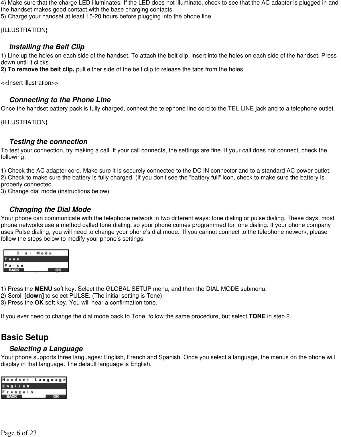 Page 6 of 23 4) Make sure that the charge LED illuminates. If the LED does not illuminate, check to see that the AC adapter is plugged in and the handset makes good contact with the base charging contacts.  5) Charge your handset at least 15-20 hours before plugging into the phone line.   {ILLUSTRATION}  Installing the Belt Clip 1) Line up the holes on each side of the handset. To attach the belt clip, insert into the holes on each side of the handset. Press down until it clicks.  2) To remove the belt clip, pull either side of the belt clip to release the tabs from the holes.  &lt;&lt;Insert illustration&gt;&gt;  Connecting to the Phone Line  Once the handset battery pack is fully charged, connect the telephone line cord to the TEL LINE jack and to a telephone outlet.   {ILLUSTRATION}  Testing the connection To test your connection, try making a call. If your call connects, the settings are fine. If your call does not connect, check the following:  1) Check the AC adapter cord. Make sure it is securely connected to the DC IN connector and to a standard AC power outlet. 2) Check to make sure the battery is fully charged. (If you don&apos;t see the &quot;battery full&quot; icon, check to make sure the battery is properly connected. 3) Change dial mode (instructions below).  Changing the Dial Mode Your phone can communicate with the telephone network in two different ways: tone dialing or pulse dialing. These days, most phone networks use a method called tone dialing, so your phone comes programmed for tone dialing. If your phone company uses Pulse dialing, you will need to change your phone’s dial mode.  If you cannot connect to the telephone network, please follow the steps below to modify your phone’s settings:   1) Press the MENU soft key. Select the GLOBAL SETUP menu, and then the DIAL MODE submenu. 2) Scroll [down] to select PULSE. (The initial setting is Tone). 3) Press the OK soft key. You will hear a confirmation tone.  If you ever need to change the dial mode back to Tone, follow the same procedure, but select TONE in step 2.  Basic Setup Selecting a Language Your phone supports three languages: English, French and Spanish. Once you select a language, the menus on the phone will display in that language. The default language is English.     