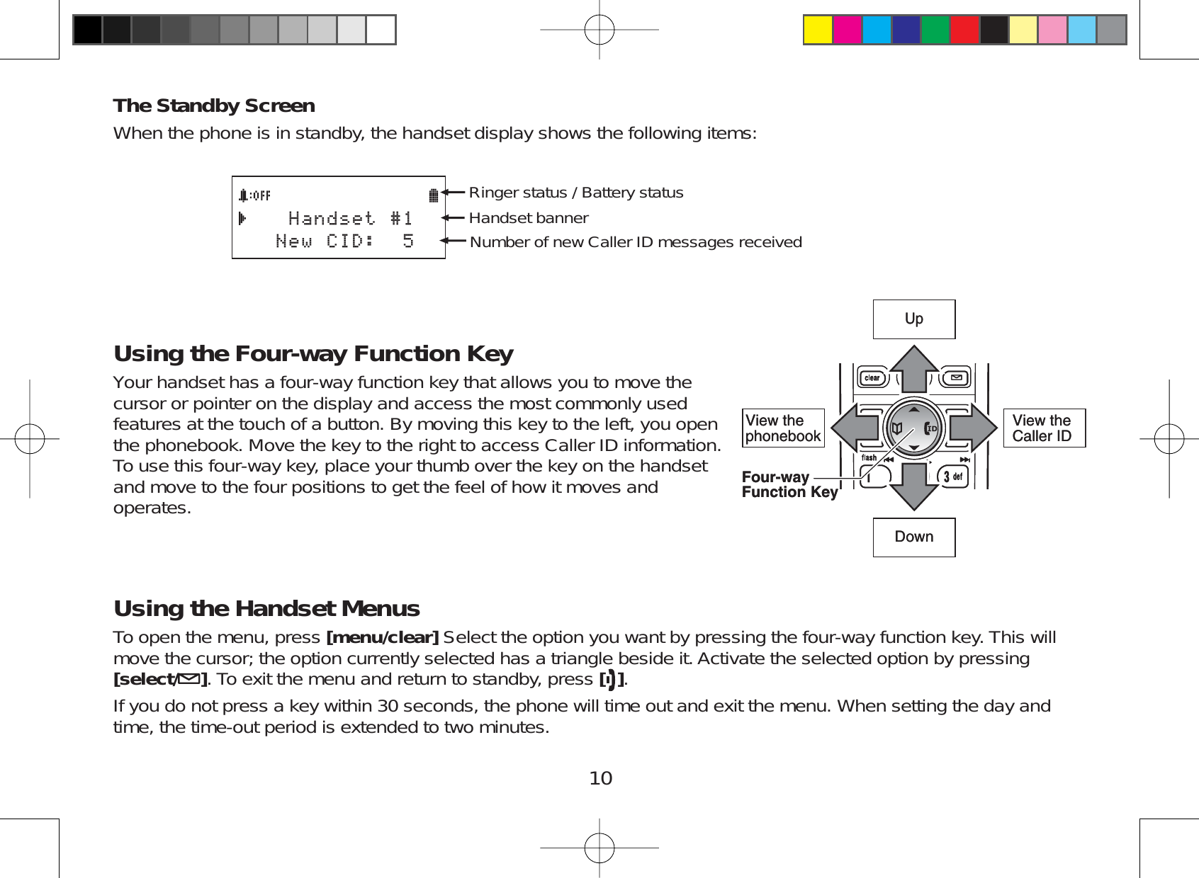 10The Standby ScreenWhen the phone is in standby, the handset display shows the following items:*CPFUGV0GY%+&amp;Ringer status / Battery statusHandset bannerNumber of new Caller ID messages receivedUsing the Four-way Function KeyYour handset has a four-way function key that allows you to move thecursor or pointer on the display and access the most commonly usedfeatures at the touch of a button. By moving this key to the left, you openthe phonebook. Move the key to the right to access Caller ID information.To use this four-way key, place your thumb over the key on the handsetand move to the four positions to get the feel of how it moves andoperates.Using the Handset MenusTo open the menu, press [menu/clear] Select the option you want by pressing the four-way function key. This willmove the cursor; the option currently selected has a triangle beside it. Activate the selected option by pressing[select/ ]. To exit the menu and return to standby, press [ ].If you do not press a key within 30 seconds, the phone will time out and exit the menu. When setting the day andtime, the time-out period is extended to two minutes.View the phonebookFour-wayFunction KeyUpView the Caller IDDownView the phonebookFour-wayFunction KeyUpView the Caller IDDown