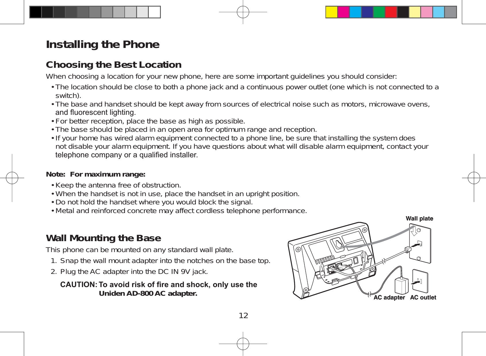 12Installing the PhoneChoosing the Best LocationWhen choosing a location for your new phone, here are some important guidelines you should consider:The location should be close to both a phone jack and a continuous power outlet (one which is not connected to aswitch).The base and handset should be kept away from sources of electrical noise such as motors, microwave ovens,DQGÀXRUHVFHQWOLJKWLQJFor better reception, place the base as high as possible.The base should be placed in an open area for optimum range and reception.If your home has wired alarm equipment connected to a phone line, be sure that installing the system doesnot disable your alarm equipment. If you have questions about what will disable alarm equipment, contact yourWHOHSKRQHFRPSDQ\RUDTXDOL¿HGLQVWDOOHUNote: For maximum range: Keep the antenna free of obstruction.When the handset is not in use, place the handset in an upright position.Do not hold the handset where you would block the signal.Metal and reinforced concrete may affect cordless telephone performance.Wall Mounting the BaseThis phone can be mounted on any standard wall plate.Snap the wall mount adapter into the notches on the base top.Plug the AC adapter into the DC IN 9V jack.&amp;$87,217RDYRLGULVNRI¿UHDQGVKRFNRQO\XVHWKHUniden AD-800 AC adapter.•••••••••1.2. 