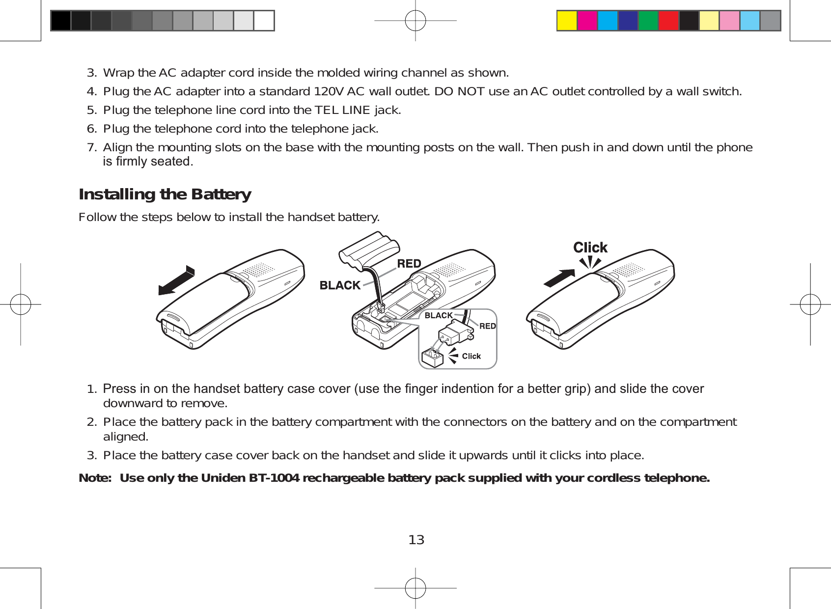 13Wrap theAC adapter cord inside the molded wiring channel as shown.Plug the AC adapter into a standard 120V AC wall outlet. DO NOT use anAC outlet controlled by a wall switch.Plug the telephone line cord into the TEL LINE jack.Plug the telephone cord into the telephone jack.Align the mounting slots on the base with the mounting posts on the wall. Then push in and down until the phoneLV¿UPO\VHDWHGInstalling the BatteryFollow the steps below to install the handset battery.3UHVVLQRQWKHKDQGVHWEDWWHU\FDVHFRYHUXVHWKH¿QJHULQGHQWLRQIRUDEHWWHUJULSDQGVOLGHWKHFRYHUdownward to remove.Place the battery pack in the battery compartment with the connectors on the battery and on the compartmentaligned.Place the battery case cover back on the handset and slide it upwards until it clicks into place.Note: Use only the Uniden BT-1004 rechargeable battery pack supplied with your cordless telephone. 3.4.5.6.7.1.2.3.