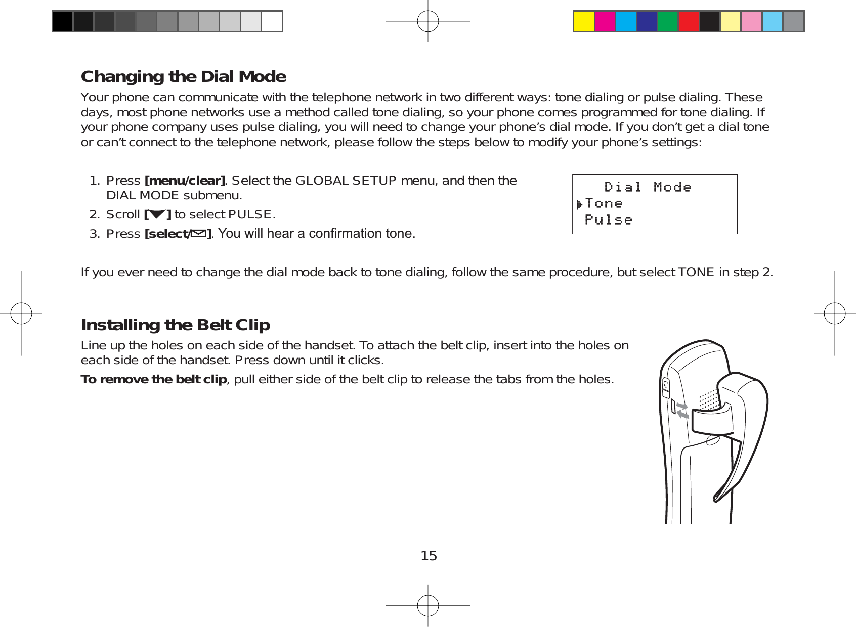 15Changing the Dial ModeYour phone can communicate with the telephone network in two different ways: tone dialing or pulse dialing. Thesedays, most phone networks use a method called tone dialing, so your phone comes programmed for tone dialing. Ifyour phone company uses pulse dialing, you will need to change your phone’s dial mode. If you don’t get a dial toneor can’t connect to the telephone network, please follow the steps below to modify your phone’s settings:Press [menu/clear]. Select the GLOBAL SETUP menu, and then theDIAL MODE submenu.Scroll []to select PULSE.Press [select/ ]&lt;RXZLOOKHDUDFRQ¿UPDWLRQWRQHIf you ever need to change the dial mode back to tone dialing, follow the same procedure, but select TONE in step 2.Installing the Belt ClipLine up the holes on each side of the handset. To attach the belt clip, insert into the holes oneach side of the handset. Press down until it clicks.To remove the belt clip, pull either side of the belt clip to release the tabs from the holes.1.2.3.&amp;KCN/QFG6QPG2WNUG&amp;KCN/QFG6QPG2WNUG
