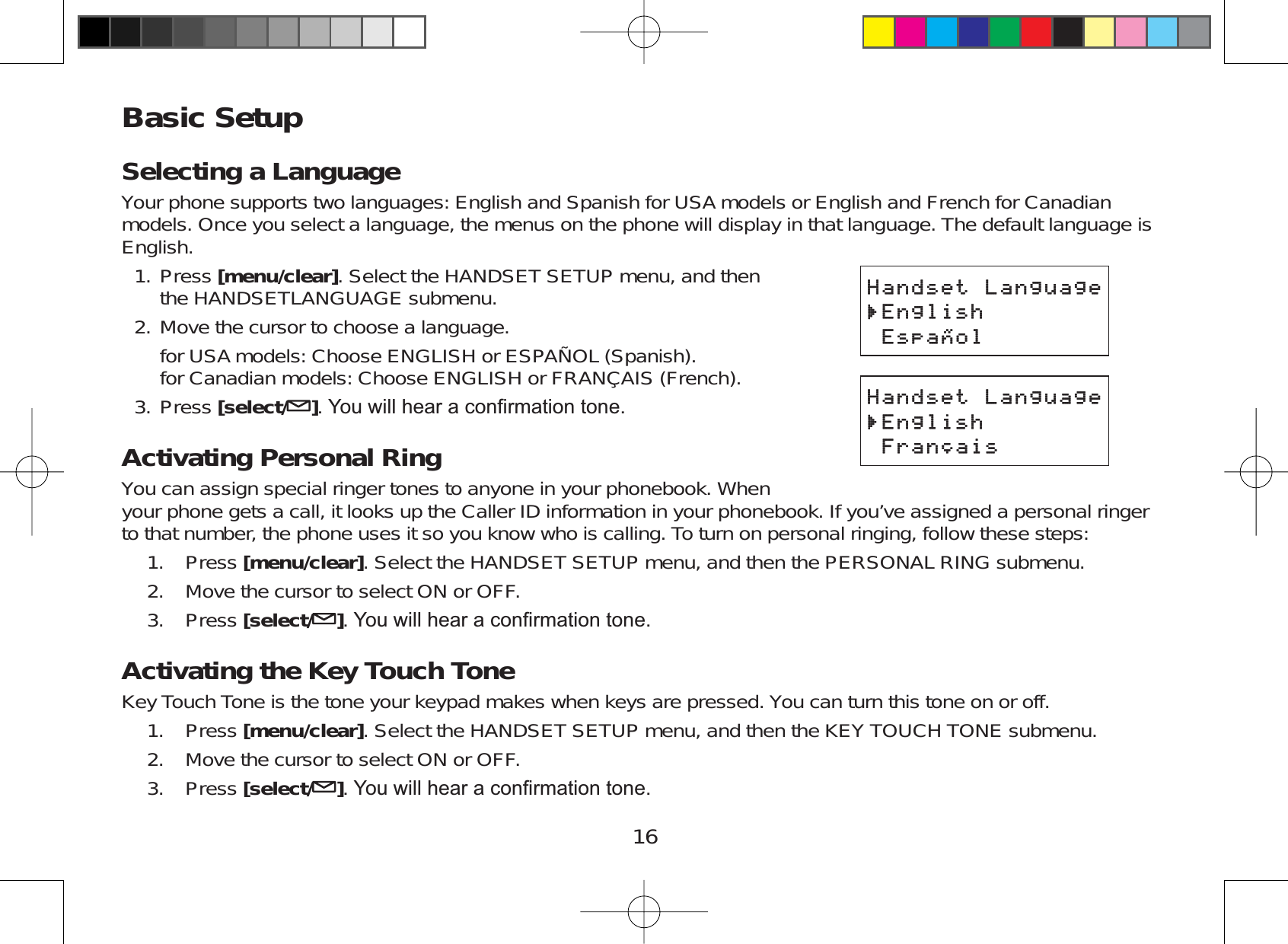 16Basic SetupSelecting a LanguageYour phone supports two languages: English and Spanish for USA models or English and French for Canadianmodels. Once you select a language, the menus on the phone will display in that language. The default language isEnglish.Press [menu/clear]. Select the HANDSET SETUP menu, and thenthe HANDSETLANGUAGE submenu.Move the cursor to choose a language.for USA models: Choose ENGLISH or ESPAÑOL (Spanish).for Canadian models: Choose ENGLISH or FRANÇAIS (French).Press [select/ ]&lt;RXZLOOKHDUDFRQ¿UPDWLRQWRQHActivating Personal RingYou can assign special ringer tones to anyone in your phonebook. Whenyour phone gets a call, it looks up the Caller ID information in your phonebook. If you’ve assigned a personal ringerto that number, the phone uses it so you know who is calling. To turn on personal ringing, follow these steps:Press [menu/clear]. Select the HANDSET SETUP menu, and then the PERSONAL RING submenu.Move the cursor to select ON or OFF.Press [select/ ]&lt;RXZLOOKHDUDFRQ¿UPDWLRQWRQHActivating the Key Touch ToneKey Touch Tone is the tone your keypad makes when keys are pressed. You can turn this tone on or off.Press [menu/clear]. Select the HANDSET SETUP menu, and then the KEY TOUCH TONE submenu.Move the cursor to select ON or OFF.Press [select/ ]&lt;RXZLOOKHDUDFRQ¿UPDWLRQWRQH1.2.3.1.2.3.1.2.3.*CPFUGV.CPIWCIG&apos;PINKUJ&apos;URC㩌QN*CPFUGV.CPIWCIG&apos;PINKUJ&apos;URC㩌QN*CPFUGV.CPIWCIG&apos;PINKUJ(TCP㩟CKU*CPFUGV.CPIWCIG&apos;PINKUJ(TCP㩟CKU