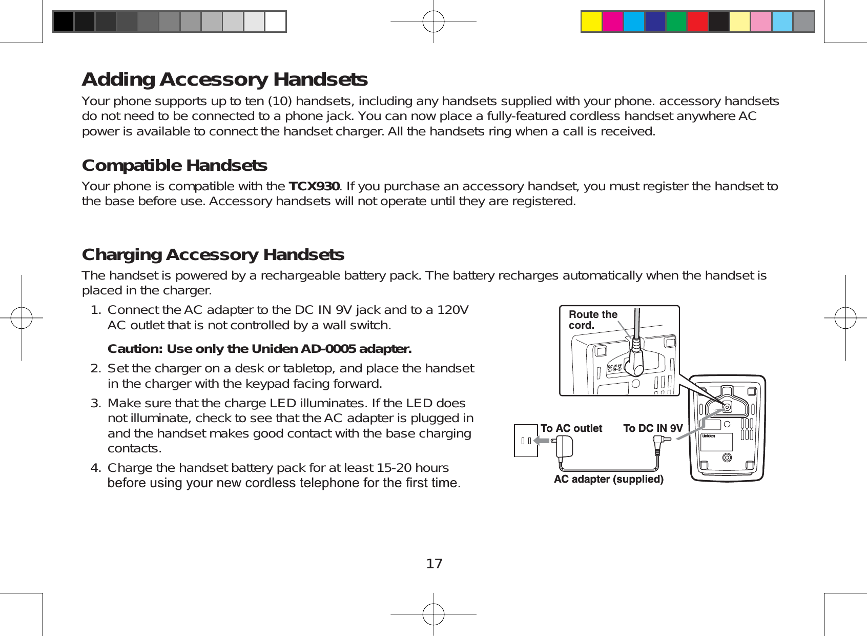 17Adding Accessory HandsetsYour phone supports up to ten (10) handsets, including any handsets supplied with your phone. accessory handsetsdo not need to be connected to a phone jack. You can now place a fully-featured cordless handset anywhere ACpower is available to connect the handset charger. All the handsets ring when a call is received.Compatible HandsetsYour phone is compatible with the TCX930. If you purchase an accessory handset, you must register the handset tothe base before use. Accessory handsets will not operate until they are registered.Charging Accessory HandsetsThe handset is powered by a rechargeable battery pack. The battery recharges automatically when the handset isplaced in the charger.Connect the AC adapter to the DC IN 9V jack and to a 120VAC outlet that is not controlled by a wall switch.Caution: Use only the Uniden AD-0005 adapter.Set the charger on a desk or tabletop, and place the handsetin the charger with the keypad facing forward.Make sure that the charge LED illuminates. If the LED doesnot illuminate, check to see that the AC adapter is plugged inand the handset makes good contact with the base chargingcontacts.Charge the handset battery pack for at least 15-20 hoursEHIRUHXVLQJ\RXUQHZFRUGOHVVWHOHSKRQHIRUWKH¿UVWWLPH1.2.3.4.Route thecord.To AC outlet To DC IN 9VAC adapter (supplied)Route thecord.To AC outlet To DC IN 9VAC adapter (supplied)