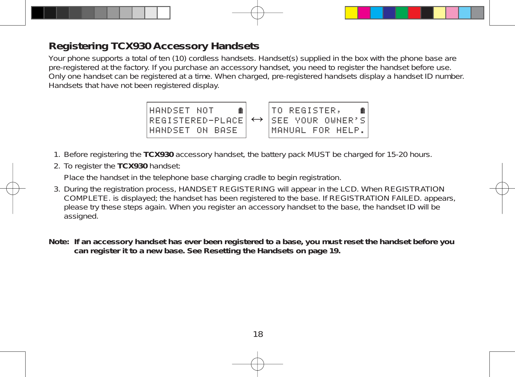 18Registering TCX930 Accessory HandsetsYour phone supports a total of ten (10) cordless handsets. Handset(s) supplied in the box with the phone base arepre-registered at the factory. If you purchase an accessory handset, you need to register the handset before use.Only one handset can be registered at a time. When charged, pre-registered handsets display a handset ID number.Handsets that have not been registered display.*#0&amp;5&apos;60164&apos;)+56&apos;4&apos;&amp;2.#%&apos;*#0&amp;5&apos;610$#5&apos;ļ614&apos;)+56&apos;45&apos;&apos;;174190&apos;45/#07#.(14*&apos;.2Before registering the TCX930 accessory handset, the battery pack MUST be charged for 15-20 hours.To register the TCX930 handset:Place the handset in the telephone base charging cradle to begin registration.During the registration process, HANDSET REGISTERING will appear in the LCD. When REGISTRATIONCOMPLETE. is displayed; the handset has been registered to the base. If REGISTRATION FAILED. appears,please try these steps again. When you register an accessory handset to the base, the handset ID will beassigned.Note: If an accessory handset has ever been registered to a base, you must reset the handset before you can register it to a new base. See Resetting the Handsets on page 19.1.2.3.