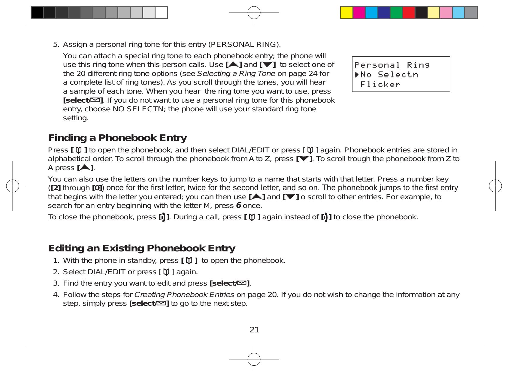 21Assign a personal ring tone for this entry (PERSONAL RING).You can attach a special ring tone to each phonebook entry; the phone willuse this ring tone when this person calls. Use []and [ ] to select one ofthe 20 different ring tone options (see Selecting a Ring Tone on page 24 fora complete list of ring tones). As you scroll through the tones, you will heara sample of each tone. When you hear the ring tone you want to use, press[select/ ]. If you do not want to use a personal ring tone for this phonebookentry, choose NO SELECTN; the phone will use your standard ring tonesetting.Finding a Phonebook EntryPress [ ] to open the phonebook, and then select DIAL/EDIT or press [ ] again. Phonebook entries are stored inalphabetical order. To scroll through the phonebook from A to Z, press []. To scroll trough the phonebook from Z toA press [].You can also use the letters on the number keys to jump to a name that starts with that letter. Press a number key([2] through [0]RQFHIRUWKH¿UVWOHWWHUWZLFHIRUWKHVHFRQGOHWWHUDQGVRRQ7KHSKRQHERRNMXPSVWRWKH¿UVWHQWU\that begins with the letter you entered; you can then use []and [ ] o scroll to other entries. For example, tosearch for an entry beginning with the letter M, press 6once.To close the phonebook, press []. During a call, press [ ] again instead of [ ] to close the phonebook.Editing an Existing Phonebook EntryWith the phone in standby, press [ ] to open the phonebook.Select DIAL/EDIT or press [ ] again.Find the entry you want to edit and press [select/ ].Follow the steps for Creating Phonebook Entries on page 20. If you do not wish to change the information at anystep, simply press [select/ ]to go to the next step.5.1.2.3.4.2GTUQPCN4KPI0Q5GNGEVP(NKEMGT2GTUQPCN4KPI0Q5GNGEVP(NKEMGT