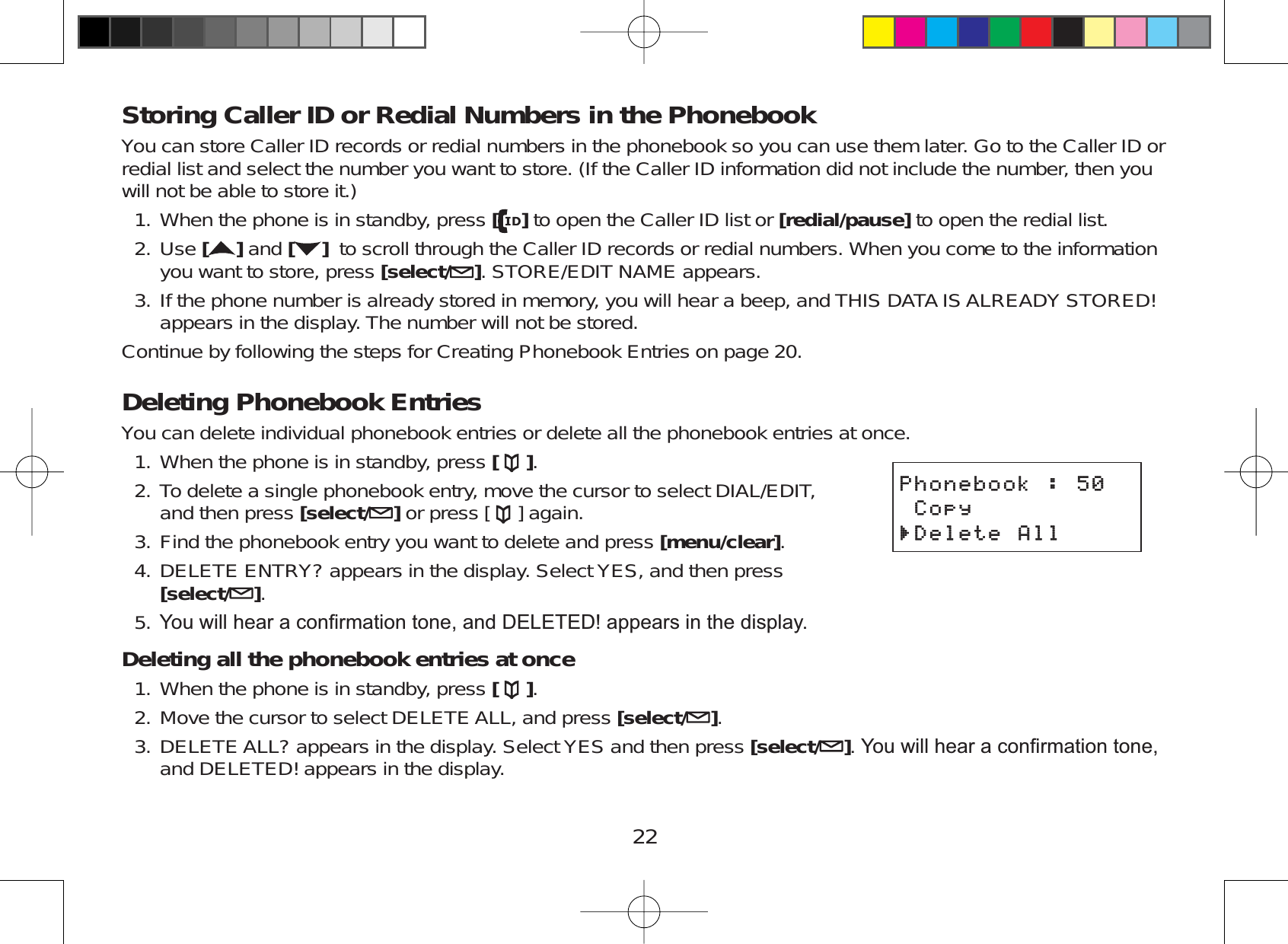 22Storing Caller ID or Redial Numbers in the PhonebookYou can store Caller ID records or redial numbers in the phonebook so you can use them later. Go to the Caller ID orredial list and select the number you want to store. (If the Caller ID information did not include the number, then youwill not be able to store it.)When the phone is in standby, press []to open the Caller ID list or [redial/pause] to open the redial list.Use []and [ ] to scroll through the Caller ID records or redial numbers. When you come to the informationyou want to store, press [select/ ]. STORE/EDIT NAME appears.If the phone number is already stored in memory, you will hear a beep, and THIS DATA IS ALREADY STORED!appears in the display. The number will not be stored.Continue by following the steps for Creating Phonebook Entries on page 20.Deleting Phonebook EntriesYou can delete individual phonebook entries or delete all the phonebook entries at once.When the phone is in standby, press [].To delete a single phonebook entry, move the cursor to select DIAL/EDIT,and then press [select/ ]or press [ ] again.Find the phonebook entry you want to delete and press [menu/clear].DELETE ENTRY? appears in the display. Select YES, and then press[select/ ].&lt;RXZLOOKHDUDFRQ¿UPDWLRQWRQHDQG&apos;(/(7(&apos;DSSHDUVLQWKHGLVSOD\Deleting all the phonebook entries at onceWhen the phone is in standby, press [ ].Move the cursor to select DELETE ALL, and press [select/ ].DELETE ALL? appears in the display. Select YES and then press [select/ ]&lt;RXZLOOKHDUDFRQ¿UPDWLRQWRQHand DELETED! appears in the display.1.2.3.1.2.3.4.5.1.2.3.2JQPGDQQM%QR[&amp;GNGVG#NN2JQPGDQQM%QR[&amp;GNGVG#NN