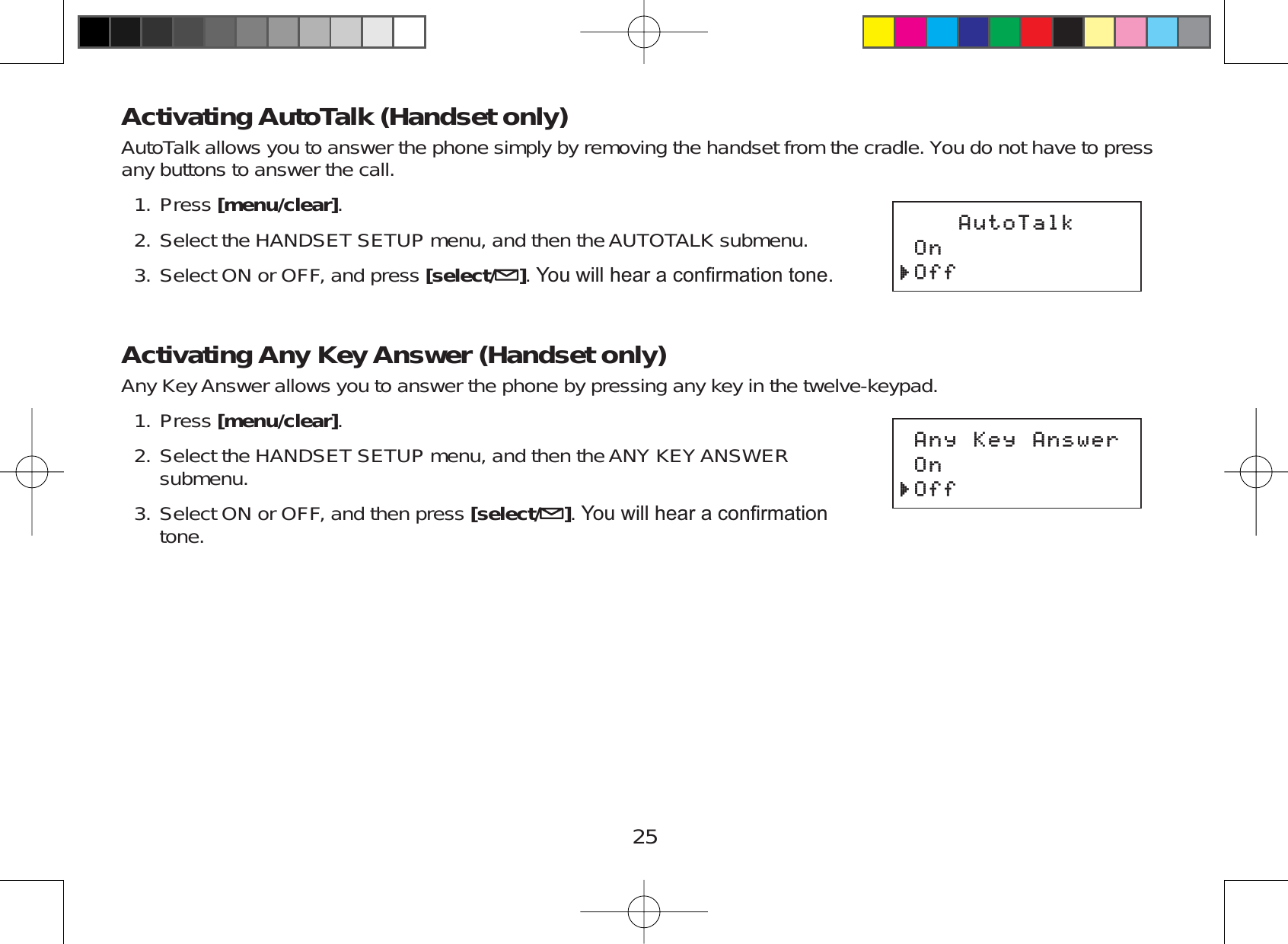 25Activating AutoTalk (Handset only)AutoTalk allows you to answer the phone simply by removing the handset from the cradle. You do not have to pressany buttons to answer the call.Press [menu/clear].Select the HANDSET SETUP menu, and then the AUTOTALK submenu.Select ON or OFF, and press [select/ ]&lt;RXZLOOKHDUDFRQ¿UPDWLRQWRQHActivating Any Key Answer (Handset only)Any Key Answer allows you to answer the phone by pressing any key in the twelve-keypad.Press [menu/clear].Select the HANDSET SETUP menu, and then the ANY KEY ANSWERsubmenu.Select ON or OFF, and then press [select/ ]&lt;RXZLOOKHDUDFRQ¿UPDWLRQtone.1.2.3.1.2.3.#WVQ6CNM1P1HH#WVQ6CNM1P1HH#P[-G[#PUYGT1P1HH#P[-G[#PUYGT1P1HH
