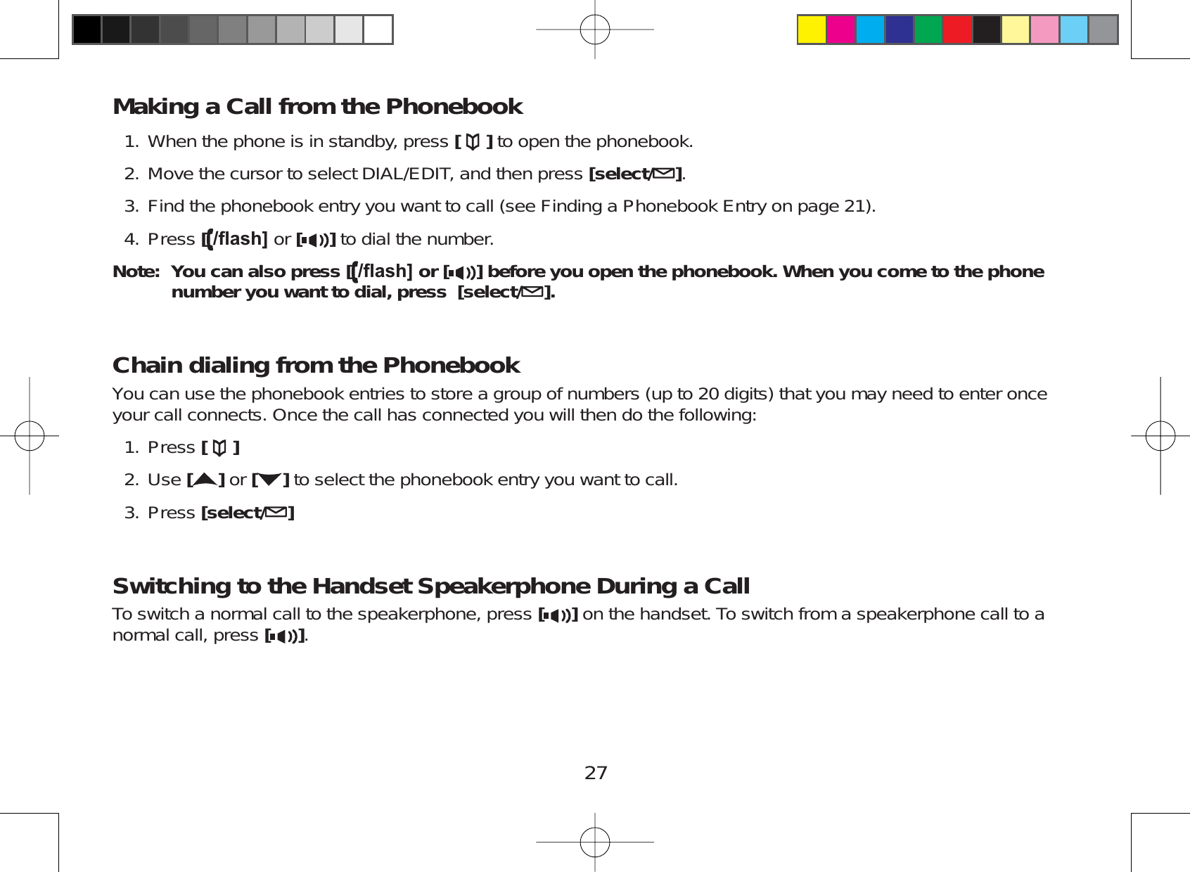 27Making a Call from the PhonebookWhen the phone is in standby, press [ ] to open the phonebook.Move the cursor to select DIAL/EDIT, and then press [select/ ].Find the phonebook entry you want to call (see Finding a Phonebook Entry on page 21).Press [ÀDVK@ or [ ] to dial the number.Note: You can also press [ ÀDVK@ or [ ] before you open the phonebook. When you come to the phone number you want to dial, press  [select/ ].Chain dialing from the PhonebookYou can use the phonebook entries to store a group of numbers (up to 20 digits) that you may need to enter onceyour call connects. Once the call has connected you will then do the following:Press []Use []or [ ] to select the phonebook entry you want to call.Press [select/ ]Switching to the Handset Speakerphone During a CallTo switch a normal call to the speakerphone, press [ ] on the handset. To switch from a speakerphone call to anormal call, press [].1.2.3.4.1.2.3.