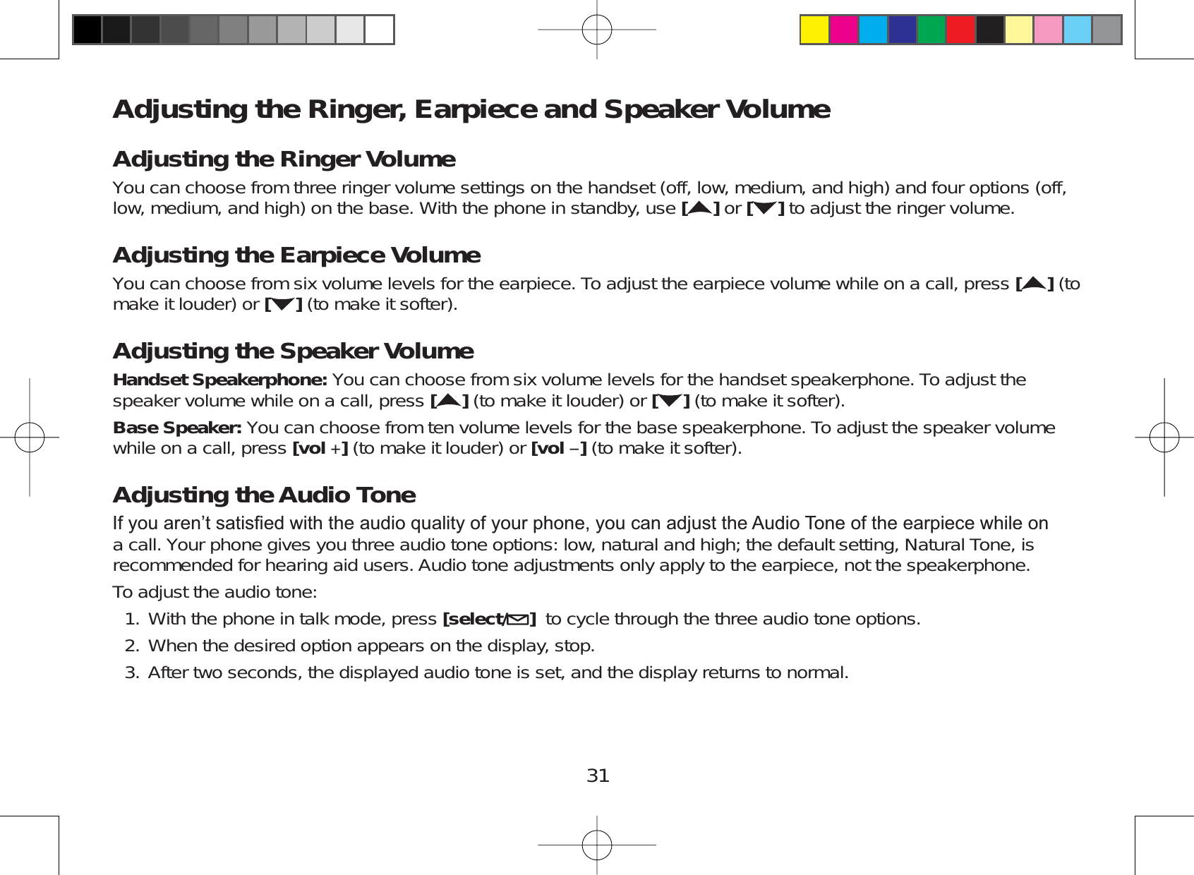 31Adjusting the Ringer, Earpiece and Speaker VolumeAdjusting the Ringer VolumeYou can choose from three ringer volume settings on the handset (off, low, medium, and high) and four options (off,low, medium, and high) on the base. With the phone in standby, use []or [ ] to adjust the ringer volume.Adjusting the Earpiece VolumeYou can choose from six volume levels for the earpiece. To adjust the earpiece volume while on a call, press [ ] (tomake it louder) or [](to make it softer).Adjusting the Speaker VolumeHandset Speakerphone: You can choose from six volume levels for the handset speakerphone. To adjust thespeaker volume while on a call, press [](to make it louder) or [ ] (to make it softer).Base Speaker: You can choose from ten volume levels for the base speakerphone. To adjust the speaker volumewhile on a call, press [vol ](to make it louder) or [vol ](to make it softer).Adjusting the Audio Tone,I\RXDUHQ¶WVDWLV¿HGZLWKWKHDXGLRTXDOLW\RI\RXUSKRQH\RXFDQDGMXVWWKH$XGLR7RQHRIWKHHDUSLHFHZKLOHRQa call. Your phone gives you three audio tone options: low, natural and high; the default setting, Natural Tone, isrecommended for hearing aid users. Audio tone adjustments only apply to the earpiece, not the speakerphone.To adjust the audio tone:With the phone in talk mode, press [select/ ]to cycle through the three audio tone options.When the desired option appears on the display, stop.After two seconds, the displayed audio tone is set, and the display returns to normal.1.2.3.