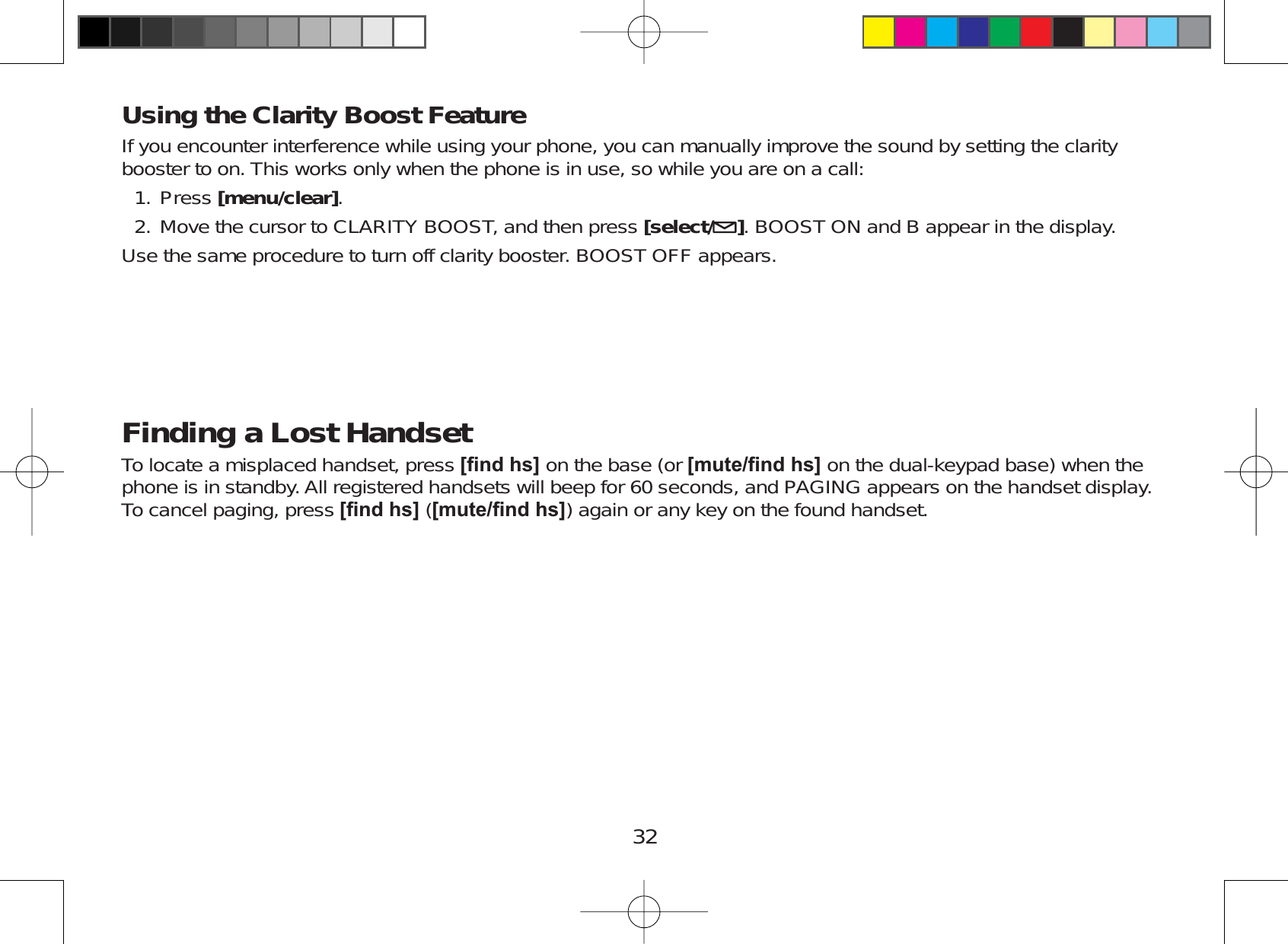 32Using the Clarity Boost FeatureIf you encounter interference while using your phone, you can manually improve the sound by setting the claritybooster to on. This works only when the phone is in use, so while you are on a call:Press [menu/clear].Move the cursor to CLARITY BOOST, and then press [select/ ]. BOOST ON and B appear in the display.Use the same procedure to turn off clarity booster. BOOST OFF appears.Finding a Lost HandsetTo locate a misplaced handset, press &gt;¿QGKV@ on the base (or &gt;PXWH¿QGKV@ on the dual-keypad base) when thephone is in standby. All registered handsets will beep for 60 seconds, and PAGING appears on the handset display.To cancel paging, press &gt;¿QGKV@ (&gt;PXWH¿QGKV@) again or any key on the found handset.1.2.