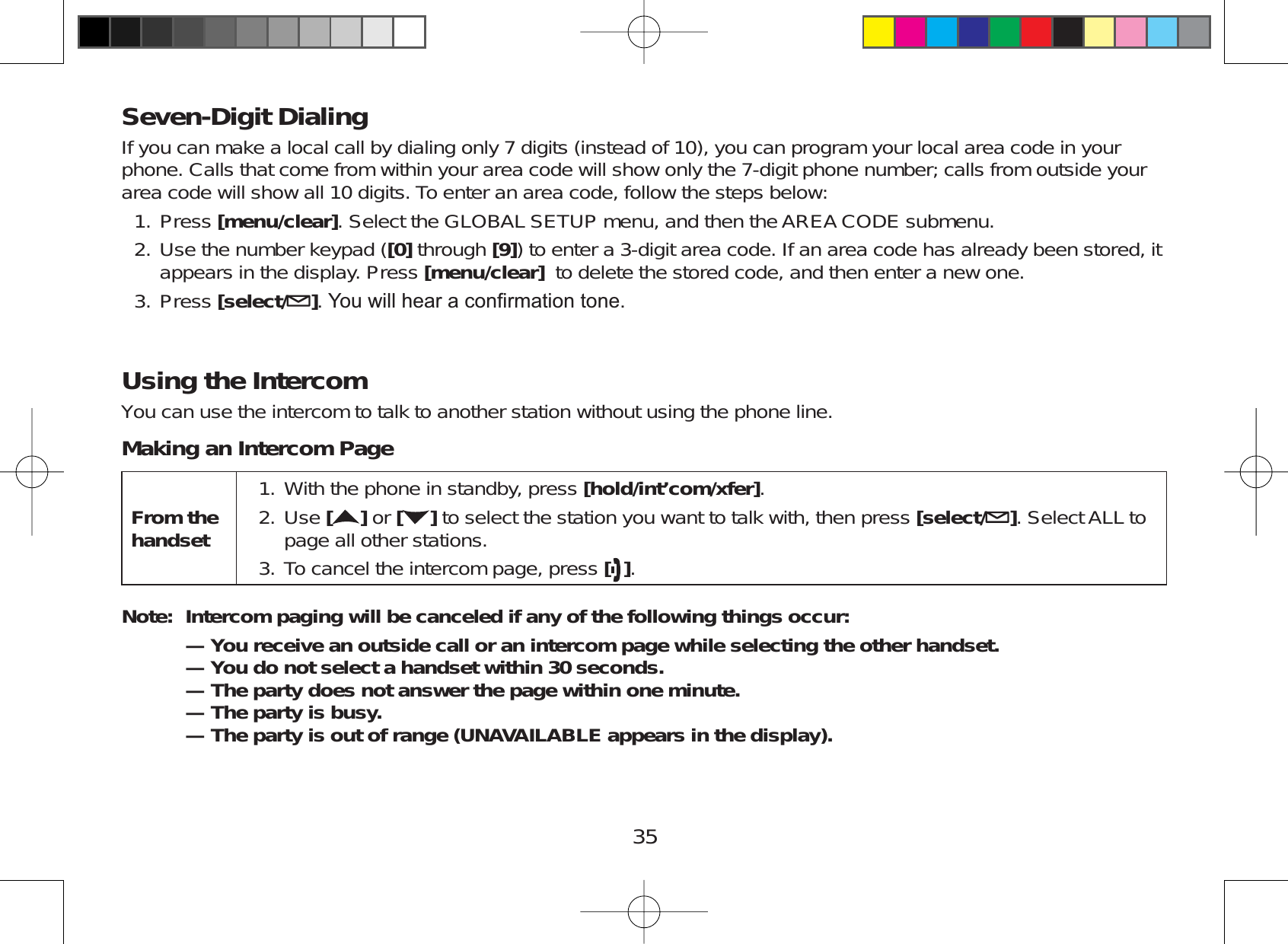35Seven-Digit DialingIf you can make a local call by dialing only 7 digits (instead of 10), you can program your local area code in yourphone. Calls that come from within your area code will show only the 7-digit phone number; calls from outside yourarea code will show all 10 digits. To enter an area code, follow the steps below:Press [menu/clear]. Select the GLOBAL SETUP menu, and then the AREA CODE submenu.Use the number keypad ([0] through [9]) to enter a 3-digit area code. If an area code has already been stored, itappears in the display. Press [menu/clear] to delete the stored code, and then enter a new one.Press [select/ ]&lt;RXZLOOKHDUDFRQ¿UPDWLRQWRQHUsing the IntercomYou can use the intercom to talk to another station without using the phone line.Making an Intercom PageFrom the handsetWith the phone in standby, press [hold/int’com/xfer].Use [ ] or [ ] to select the station you want to talk with, then press [select/ ]. Select ALL topage all other stations.To cancel the intercom page, press [].1.2.3.Note: Intercom paging will be canceled if any of the following things occur:— You receive an outside call or an intercom page while selecting the other handset.— You do not select a handset within 30 seconds.— The party does not answer the page within one minute.—The party is busy.—The party is out of range (UNAVAILABLE appears in the display).1.2.3.