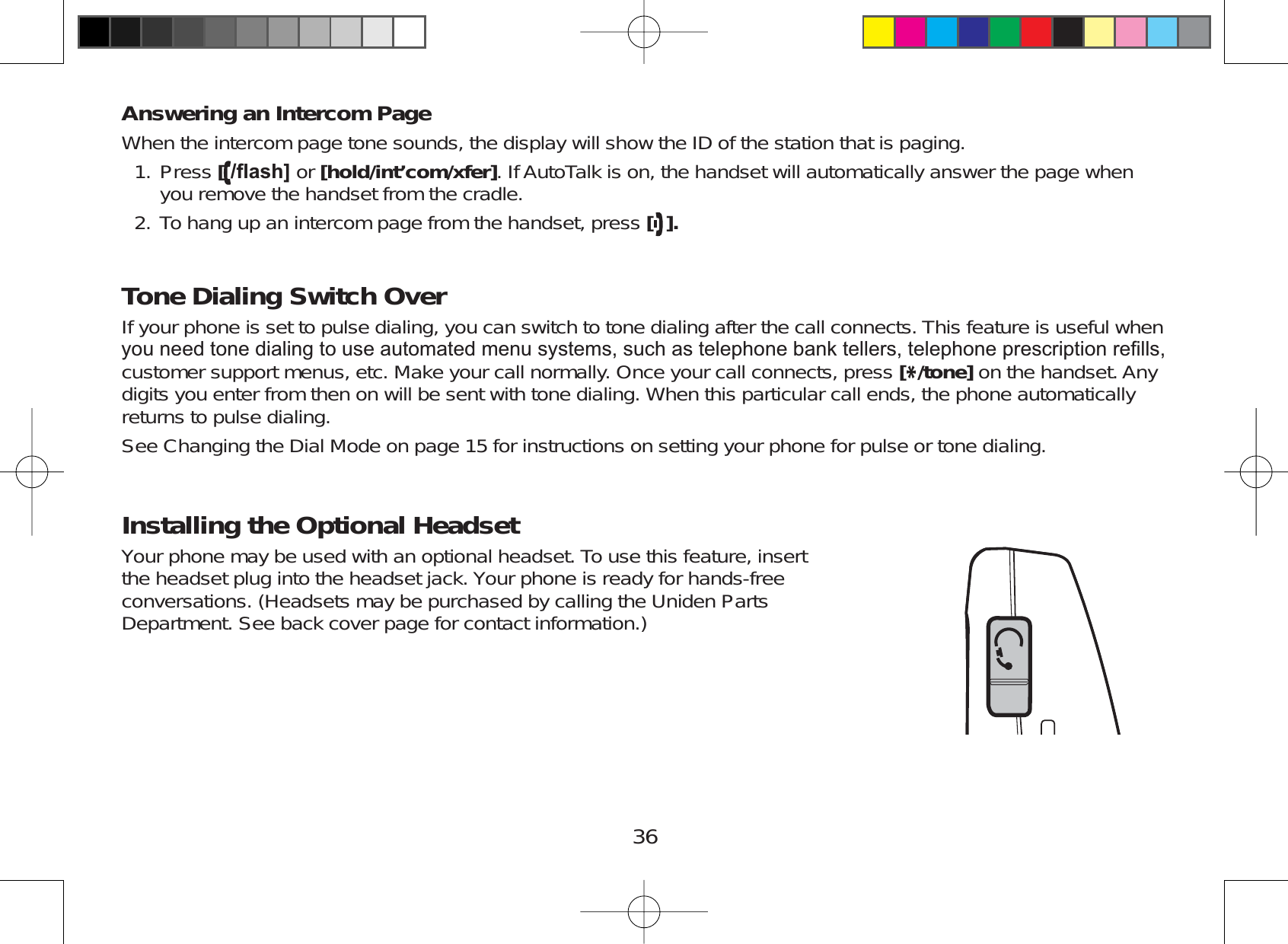 36Answering an Intercom PageWhen the intercom page tone sounds, the display will show the ID of the station that is paging.Press [ÀDVK@ or [hold/int’com/xfer]. If AutoTalk is on, the handset will automatically answer the page whenyou remove the handset from the cradle.To hang up an intercom page from the handset, press [].Tone Dialing Switch OverIf your phone is set to pulse dialing, you can switch to tone dialing after the call connects. This feature is useful when\RXQHHGWRQHGLDOLQJWRXVHDXWRPDWHGPHQXV\VWHPVVXFKDVWHOHSKRQHEDQNWHOOHUVWHOHSKRQHSUHVFULSWLRQUH¿OOVcustomer support menus, etc. Make your call normally. Once your call connects, press [*/tone] on the handset. Anydigits you enter from then on will be sent with tone dialing. When this particular call ends, the phone automaticallyreturns to pulse dialing.See Changing the Dial Mode on page 15 for instructions on setting your phone for pulse or tone dialing.Installing the Optional HeadsetYour phone may be used with an optional headset. To use this feature, insertthe headset plug into the headset jack. Your phone is ready for hands-freeconversations. (Headsets may be purchased by calling the Uniden PartsDepartment. See back cover page for contact information.)1.2.