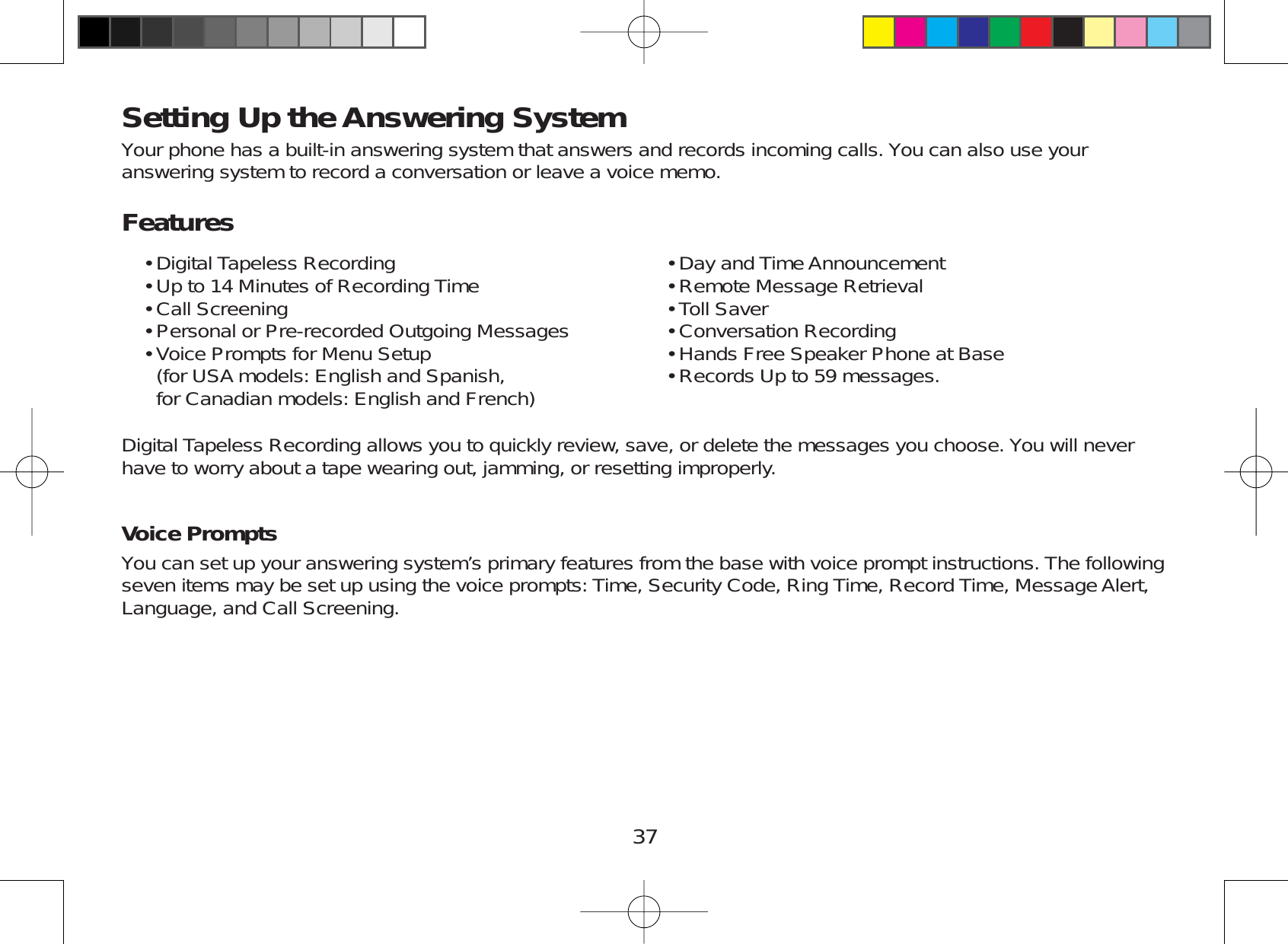 37Setting Up the Answering SystemYour phone has a built-in answering system that answers and records incoming calls. You can also use youranswering system to record a conversation or leave a voice memo.FeaturesDigital Tapeless RecordingUp to 14 Minutes of Recording TimeCall ScreeningPersonal or Pre-recorded Outgoing MessagesVoice Prompts for Menu Setup(for USA models: English and Spanish,for Canadian models: English and French)•••••Day and Time AnnouncementRemote Message RetrievalToll SaverConversation RecordingHands Free Speaker Phone at BaseRecords Up to 59 messages.••••••Digital Tapeless Recording allows you to quickly review, save, or delete the messages you choose. You will neverhave to worry about a tape wearing out, jamming, or resetting improperly.Voice PromptsYou can set up your answering system’s primary features from the base with voice prompt instructions. The followingseven items may be set up using the voice prompts: Time, Security Code, Ring Time, Record Time, Message Alert,Language, and Call Screening.