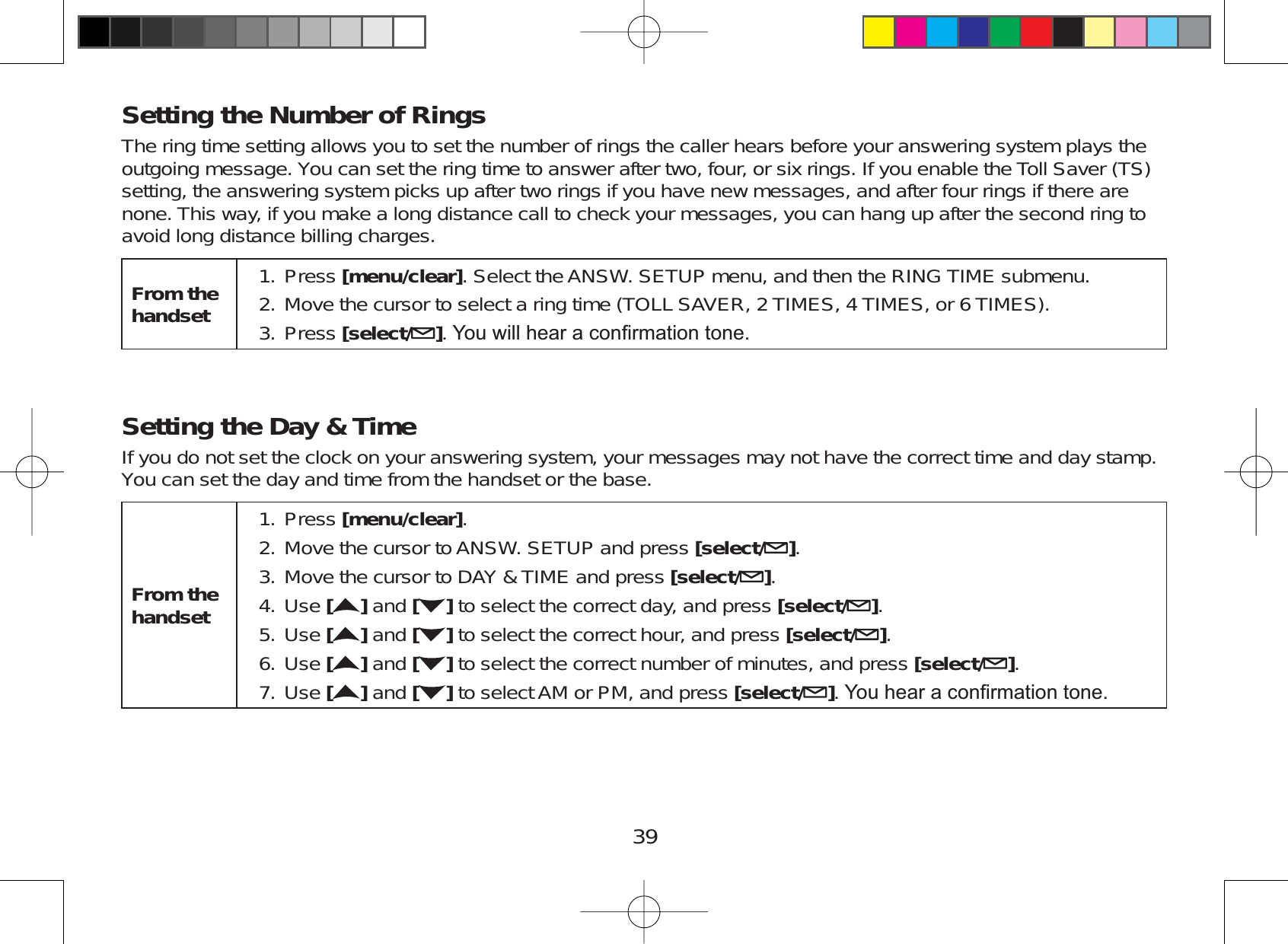 39Setting the Number of RingsThe ring time setting allows you to set the number of rings the caller hears before your answering system plays theoutgoing message. You can set the ring time to answer after two, four, or six rings. If you enable the Toll Saver (TS)setting, the answering system picks up after two rings if you have new messages, and after four rings if there arenone. This way, if you make a long distance call to check your messages, you can hang up after the second ring toavoid long distance billing charges.From the handsetPress [menu/clear]. Select the ANSW. SETUP menu, and then the RING TIME submenu.Move the cursor to select a ring time (TOLL SAVER, 2 TIMES, 4 TIMES, or 6 TIMES).Press [select/ ]&lt;RXZLOOKHDUDFRQ¿UPDWLRQWRQH1.2.3.Setting the Day &amp; TimeIf you do not set the clock on your answering system, your messages may not have the correct time and day stamp.You can set the day and time from the handset or the base.From the handsetPress [menu/clear].Move the cursor to ANSW. SETUP and press [select/ ].Move the cursor to DAY &amp; TIME and press [select/ ].Use []and [ ] to select the correct day, and press [select/ ].Use [ ] and [ ] to select the correct hour, and press [select/ ].Use []and [ ] to select the correct number of minutes, and press [select/ ].Use []and [ ] to select AM or PM, and press [select/ ]&lt;RXKHDUDFRQ¿UPDWLRQWRQH1.2.3.4.5.6.7.