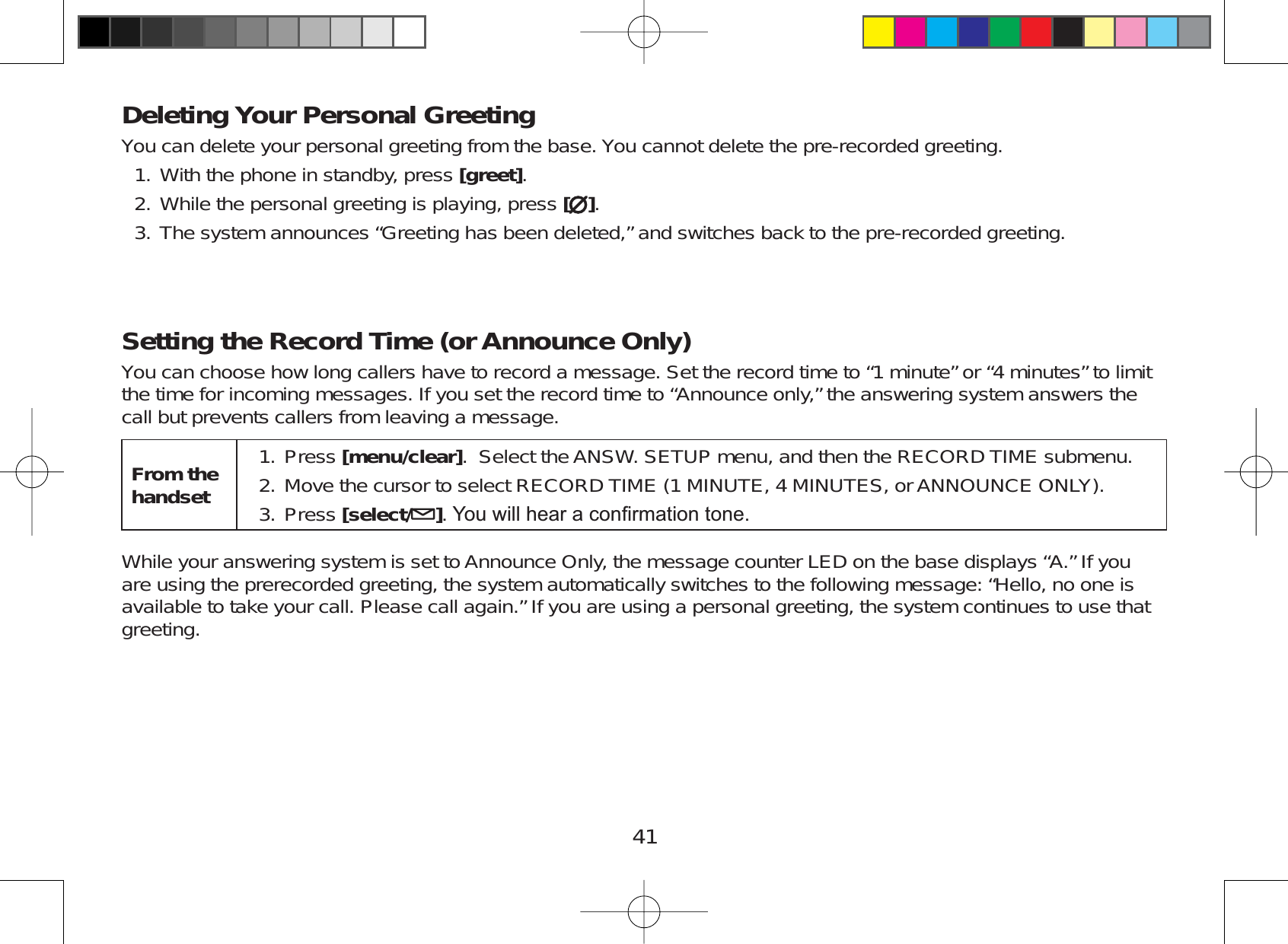 41Deleting Your Personal GreetingYou can delete your personal greeting from the base. You cannot delete the pre-recorded greeting.With the phone in standby, press [greet].While the personal greeting is playing, press [].The system announces “Greeting has been deleted,” and switches back to the pre-recorded greeting.Setting the Record Time (or Announce Only)You can choose how long callers have to record a message. Set the record time to “1 minute” or “4 minutes” to limitthe time for incoming messages. If you set the record time to “Announce only,” the answering system answers thecall but prevents callers from leaving a message.From the handsetPress [menu/clear]. Select the ANSW. SETUP menu, and then the RECORD TIME submenu.Move the cursor to select RECORD TIME (1 MINUTE, 4 MINUTES, orANNOUNCE ONLY).Press [select/ ]&lt;RXZLOOKHDUDFRQ¿UPDWLRQWRQH1.2.3.While your answering system is set to Announce Only, the message counter LED on the base displays “A.” If youare using the prerecorded greeting, the system automatically switches to the following message: “Hello, no one isavailable to take your call. Please call again.” If you are using a personal greeting, the system continues to use thatgreeting.1.2.3.