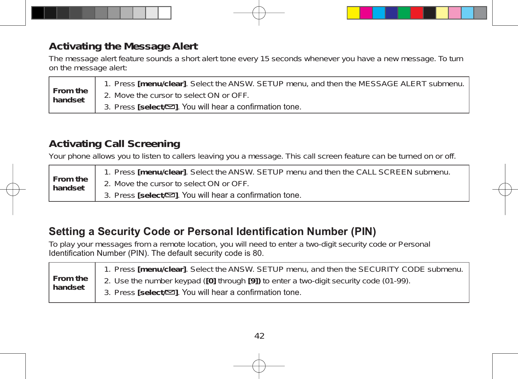 42Activating the Message AlertThe message alert feature sounds a short alert tone every 15 seconds whenever you have a new message. To turnon the message alert:From the handsetPress [menu/clear]. Select the ANSW. SETUP menu, and then the MESSAGE ALERT submenu.Move the cursor to select ON or OFF.Press [select/ ]&lt;RXZLOOKHDUDFRQ¿UPDWLRQWRQH1.2.3.Activating Call ScreeningYour phone allows you to listen to callers leaving you a message. This call screen feature can be turned on or off.From the handsetPress [menu/clear]. Select the ANSW. SETUP menu and then the CALL SCREEN submenu.Move the cursor to select ON or OFF.Press [select/ ]&lt;RXZLOOKHDUDFRQ¿UPDWLRQWRQH1.2.3.6HWWLQJD6HFXULW\&amp;RGHRU3HUVRQDO,GHQWL¿FDWLRQ1XPEHU3,1To play your messages from a remote location, you will need to enter a two-digit security code or Personal,GHQWL¿FDWLRQ1XPEHU3,17KHGHIDXOWVHFXULW\FRGHLVFrom the handsetPress [menu/clear]. Select the ANSW. SETUP menu, and then the SECURITY CODE submenu.Use the number keypad ([0] through [9]) to enter a two-digit security code (01-99).Press [select/ ]&lt;RXZLOOKHDUDFRQ¿UPDWLRQWRQH1.2.3.