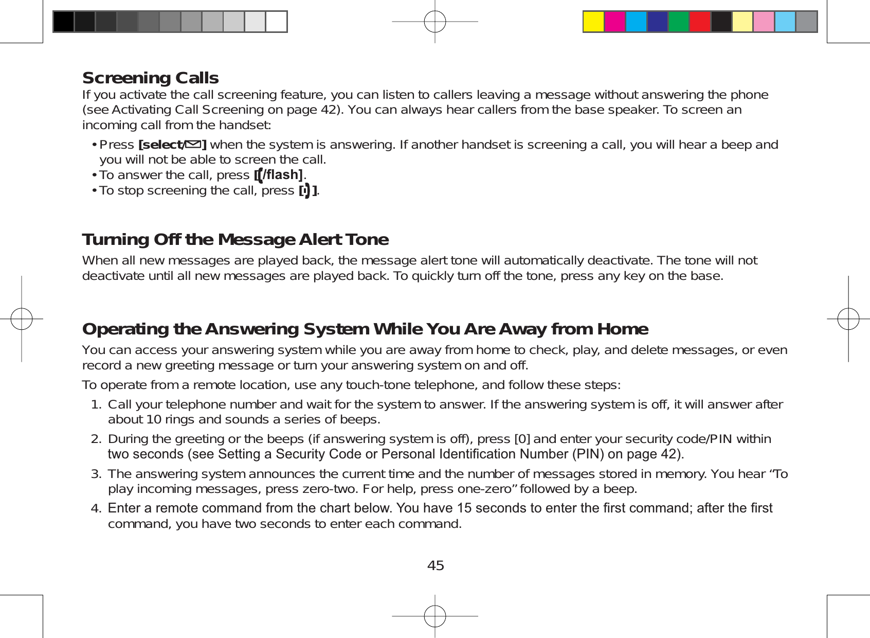 45Screening CallsIf you activate the call screening feature, you can listen to callers leaving a message without answering the phone(see Activating Call Screening on page 42). You can always hear callers from the base speaker. To screen anincoming call from the handset:Press [select/ ]when the system is answering. If another handset is screening a call, you will hear a beep andyou will not be able to screen the call.To answer the call, press [ÀDVK@.To stop screening the call, press [].Turning Off the Message Alert ToneWhen all new messages are played back, the message alert tone will automatically deactivate. The tone will notdeactivate until all new messages are played back. To quickly turn off the tone, press any key on the base.Operating the Answering System While You Are Away from HomeYou can access your answering system while you are away from home to check, play, and delete messages, or evenrecord a new greeting message or turn your answering system on and off.To operate from a remote location, use any touch-tone telephone, and follow these steps:Call your telephone number and wait for the system to answer. If the answering system is off, it will answer afterabout 10 rings and sounds a series of beeps.During the greeting or the beeps (if answering system is off), press [0] and enter your security code/PIN withinWZRVHFRQGVVHH6HWWLQJD6HFXULW\&amp;RGHRU3HUVRQDO,GHQWL¿FDWLRQ1XPEHU3,1RQSDJHThe answering system announces the current time and the number of messages stored in memory. You hear “Toplay incoming messages, press zero-two. For help, press one-zero” followed by a beep.(QWHUDUHPRWHFRPPDQGIURPWKHFKDUWEHORZ&lt;RXKDYHVHFRQGVWRHQWHUWKH¿UVWFRPPDQGDIWHUWKH¿UVWcommand, you have two seconds to enter each command.•••1.2.3.4.