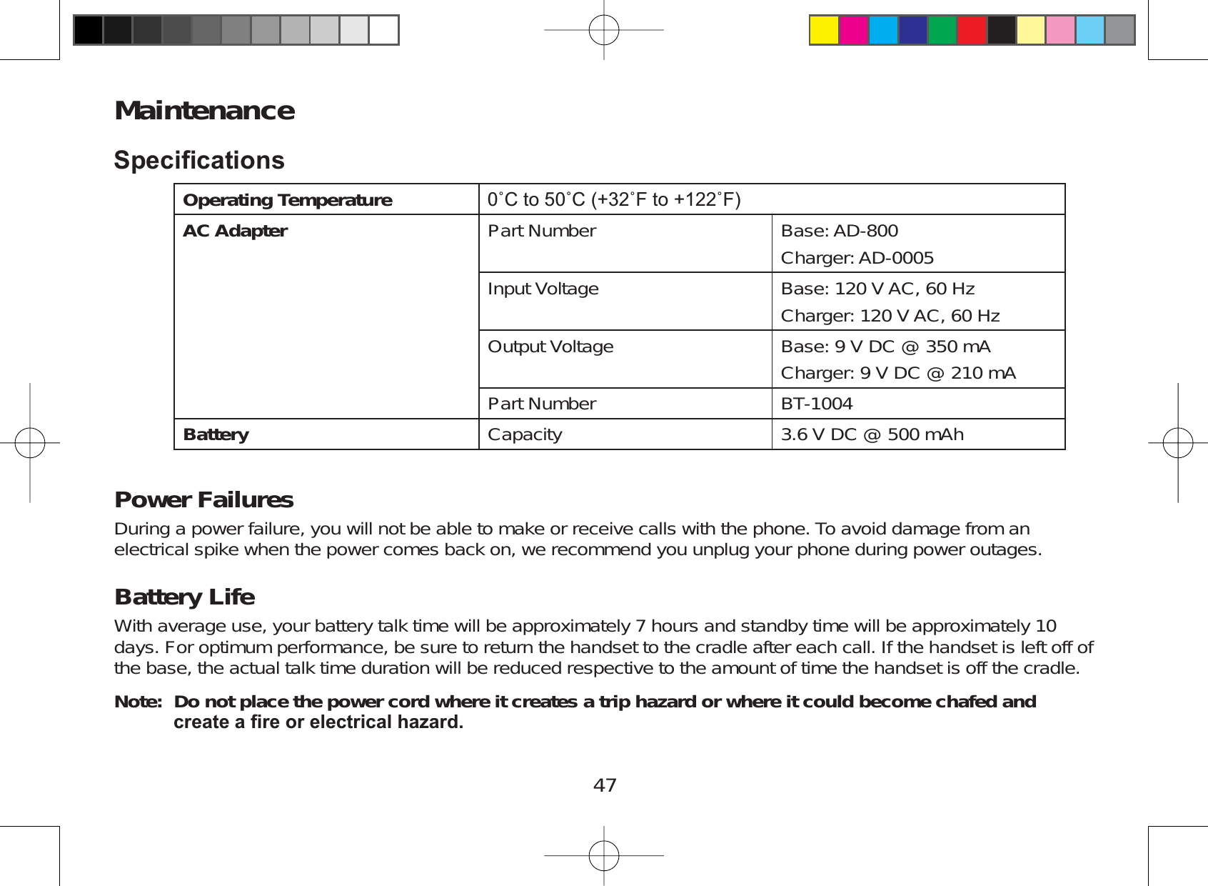47Maintenance6SHFL¿FDWLRQVOperating Temperature Û&amp;WRÛ&amp;Û)WRÛ)AC Adapter Part Number Base: AD-800Charger: AD-0005Input Voltage Base: 120 V AC, 60 HzCharger: 120 V AC, 60 HzOutput Voltage Base: 9 V DC @ 350 mACharger: 9 V DC @ 210 mAPart Number BT-1004Battery Capacity 3.6 V DC @ 500 mAhPower FailuresDuring a power failure, you will not be able to make or receive calls with the phone. To avoid damage from anelectrical spike when the power comes back on, we recommend you unplug your phone during power outages.Battery LifeWith average use, your battery talk time will be approximately 7 hours and standby time will be approximately 10days. For optimum performance, be sure to return the handset to the cradle after each call. If the handset is left off ofthe base, the actual talk time duration will be reduced respective to the amount of time the handset is off the cradle.Note: Do not place the power cord where it creates a trip hazard or where it could become chafed and FUHDWHD¿UHRUHOHFWULFDOKD]DUG