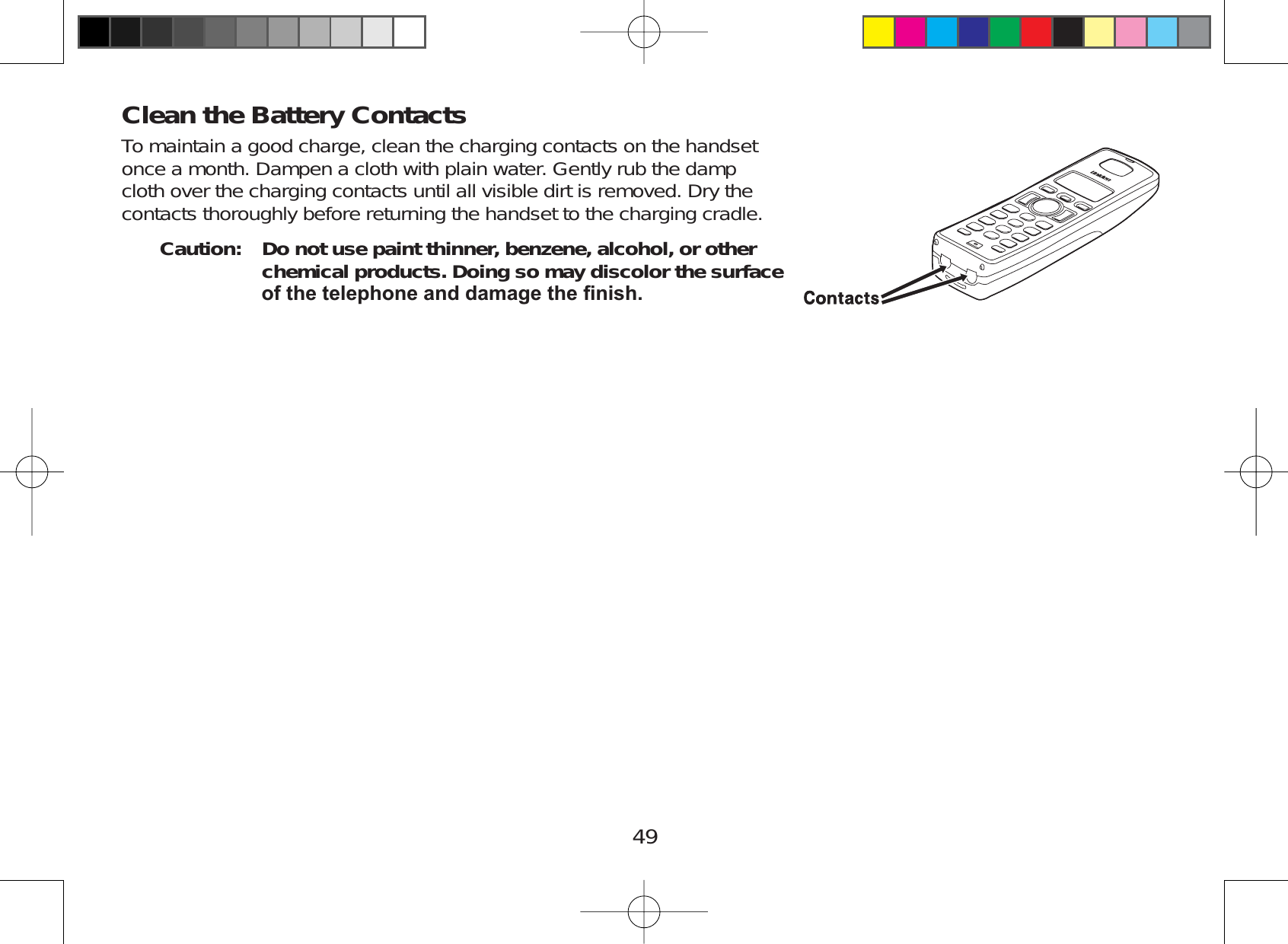 49Clean the Battery ContactsTo maintain a good charge, clean the charging contacts on the handsetonce a month. Dampen a cloth with plain water. Gently rub the dampcloth over the charging contacts until all visible dirt is removed. Dry thecontacts thoroughly before returning the handset to the charging cradle.Caution: Do not use paint thinner, benzene, alcohol, or other chemical products. Doing so may discolor the surface RIWKHWHOHSKRQHDQGGDPDJHWKH¿QLVK