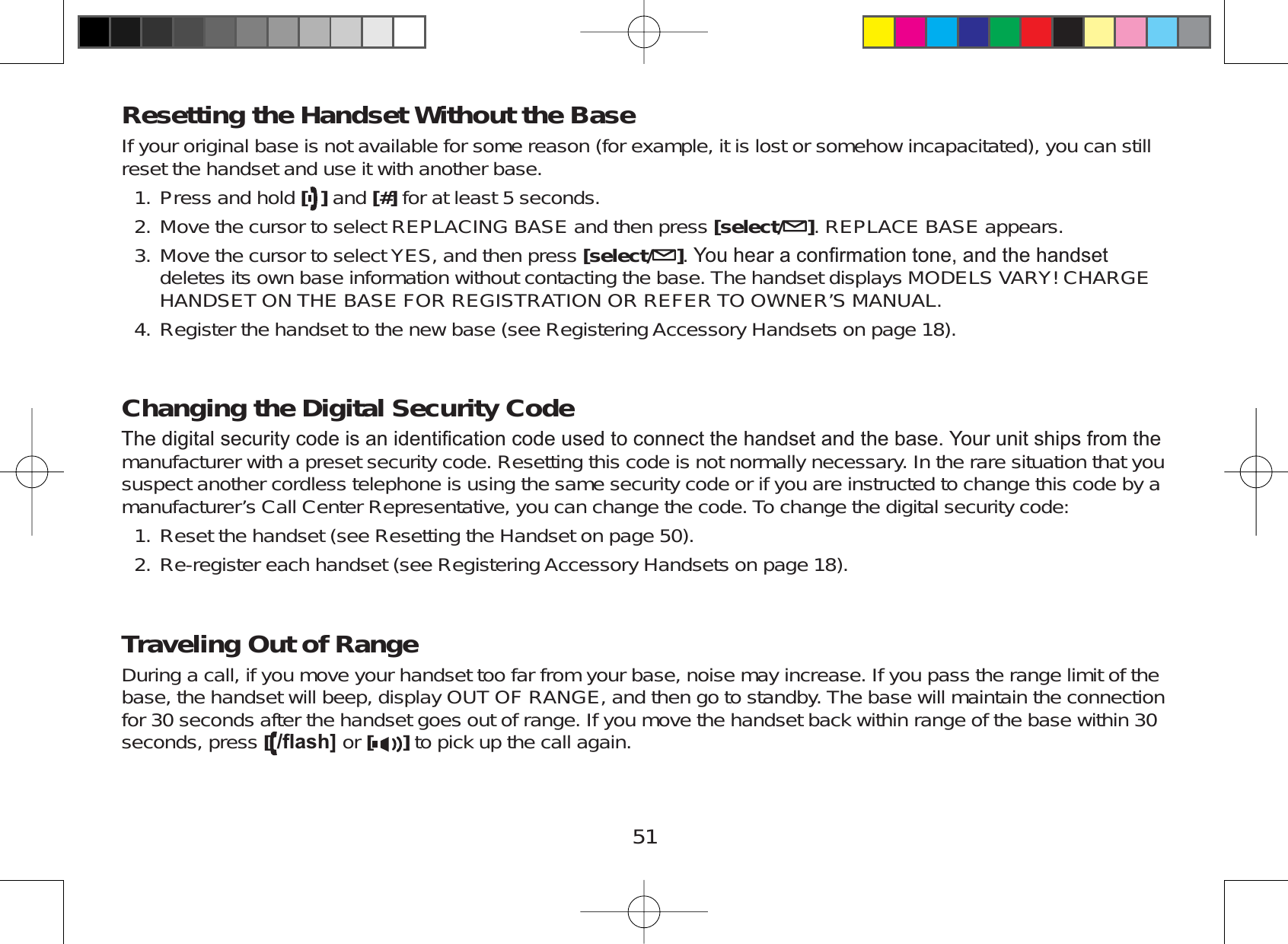 51Resetting the Handset Without the BaseIf your original base is not available for some reason (for example, it is lost or somehow incapacitated), you can stillreset the handset and use it with another base.Press and hold []and [#] for at least 5 seconds.Move the cursor to select REPLACING BASE and then press [select/ ]. REPLACE BASE appears.Move the cursor to select YES, and then press [select/ ]&lt;RXKHDUDFRQ¿UPDWLRQWRQHDQGWKHKDQGVHWdeletes its own base information without contacting the base. The handset displays MODELS VARY! CHARGEHANDSET ON THE BASE FOR REGISTRATION OR REFER TO OWNER’S MANUAL.Register the handset to the new base (see Registering Accessory Handsets on page 18).Changing the Digital Security Code7KHGLJLWDOVHFXULW\FRGHLVDQLGHQWL¿FDWLRQFRGHXVHGWRFRQQHFWWKHKDQGVHWDQGWKHEDVH&lt;RXUXQLWVKLSVIURPWKHmanufacturer with a preset security code. Resetting this code is not normally necessary. In the rare situation that yoususpect another cordless telephone is using the same security code or if you are instructed to change this code by amanufacturer’s Call Center Representative, you can change the code. To change the digital security code:Reset the handset (see Resetting the Handset on page 50).Re-register each handset (see Registering Accessory Handsets on page 18).Traveling Out of RangeDuring a call, if you move your handset too far from your base, noise may increase. If you pass the range limit of thebase, the handset will beep, display OUT OF RANGE, and then go to standby. The base will maintain the connectionfor 30 seconds after the handset goes out of range. If you move the handset back within range of the base within 30seconds, press [ÀDVK@ or [ ] to pick up the call again.1.2.3.4.1.2.
