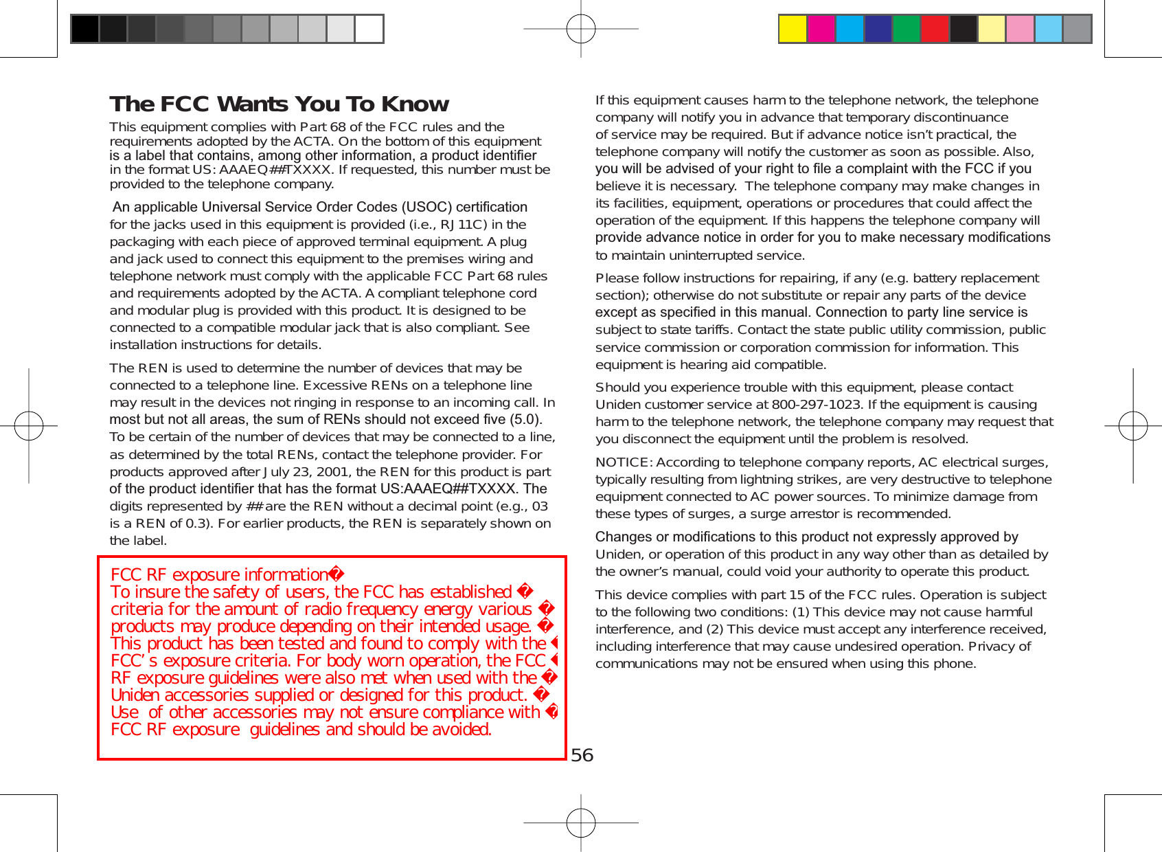 56The FCC Wants You To Know This equipment complies with Part 68 of the FCC rules and therequirements adopted by the ACTA. On the bottom of this equipmentLVDODEHOWKDWFRQWDLQVDPRQJRWKHULQIRUPDWLRQDSURGXFWLGHQWL¿HUin the format US: AAAEQ##TXXXX. If requested, this number must beprovided to the telephone company.$QDSSOLFDEOH8QLYHUVDO6HUYLFH2UGHU&amp;RGHV862&amp;FHUWL¿FDWLRQfor the jacks used in this equipment is provided (i.e., RJ11C) in thepackaging with each piece of approved terminal equipment. A plugand jack used to connect this equipment to the premises wiring andtelephone network must comply with the applicable FCC Part 68 rulesand requirements adopted by the ACTA. A compliant telephone cordand modular plug is provided with this product. It is designed to beconnected to a compatible modular jack that is also compliant. Seeinstallation instructions for details.The REN is used to determine the number of devices that may beconnected to a telephone line. Excessive RENs on a telephone linemay result in the devices not ringing in response to an incoming call. InPRVWEXWQRWDOODUHDVWKHVXPRI5(1VVKRXOGQRWH[FHHG¿YHTo be certain of the number of devices that may be connected to a line,as determined by the total RENs, contact the telephone provider. Forproducts approved after July 23, 2001, the REN for this product is partRIWKHSURGXFWLGHQWL¿HUWKDWKDVWKHIRUPDW86$$$(47;;;;7KHdigits represented by ## are the REN without a decimal point (e.g., 03is a REN of 0.3). For earlier products, the REN is separately shown onthe label.If this equipment causes harm to the telephone network, the telephonecompany will notify you in advance that temporary discontinuanceof service may be required. But if advance notice isn’t practical, thetelephone company will notify the customer as soon as possible. Also,\RXZLOOEHDGYLVHGRI\RXUULJKWWR¿OHDFRPSODLQWZLWKWKH)&amp;&amp;LI\RXbelieve it is necessary. The telephone company may make changes inits facilities, equipment, operations or procedures that could affect theoperation of the equipment. If this happens the telephone company willSURYLGHDGYDQFHQRWLFHLQRUGHUIRU\RXWRPDNHQHFHVVDU\PRGL¿FDWLRQVto maintain uninterrupted service.Please follow instructions for repairing, if any (e.g. battery replacementsection); otherwise do not substitute or repair any parts of the deviceH[FHSWDVVSHFL¿HGLQWKLVPDQXDO&amp;RQQHFWLRQWRSDUW\OLQHVHUYLFHLVsubject to state tariffs. Contact the state public utility commission, publicservice commission or corporation commission for information. Thisequipment is hearing aid compatible.Should you experience trouble with this equipment, please contactUniden customer service at 800-297-1023. If the equipment is causingharm to the telephone network, the telephone company may request thatyou disconnect the equipment until the problem is resolved.NOTICE: According to telephone company reports, AC electrical surges,typically resulting from lightning strikes, are very destructive to telephoneequipment connected to AC power sources. To minimize damage fromthese types of surges, a surge arrestor is recommended.&amp;KDQJHVRUPRGL¿FDWLRQVWRWKLVSURGXFWQRWH[SUHVVO\DSSURYHGE\Uniden, or operation of this product in any way other than as detailed bythe owner’s manual, could void your authority to operate this product.This device complies with part 15 of the FCC rules. Operation is subjectto the following two conditions: (1) This device may not cause harmfulinterference, and (2) This device must accept any interference received,including interference that may cause undesired operation. Privacy ofcommunications may not be ensured when using this phone.FCC RF exposure informationTo insure the safety of users, the FCC has established criteria for the amount of radio frequency energy various products may produce depending on their intended usage. This product has been tested and found to comply with the FCC’s exposure criteria. For body worn operation, the FCC RF exposure guidelines were also met when used with the Uniden accessories supplied or designed for this product. Use of other accessories may not ensure compliance with FCC RF exposure guidelines and should be avoided.