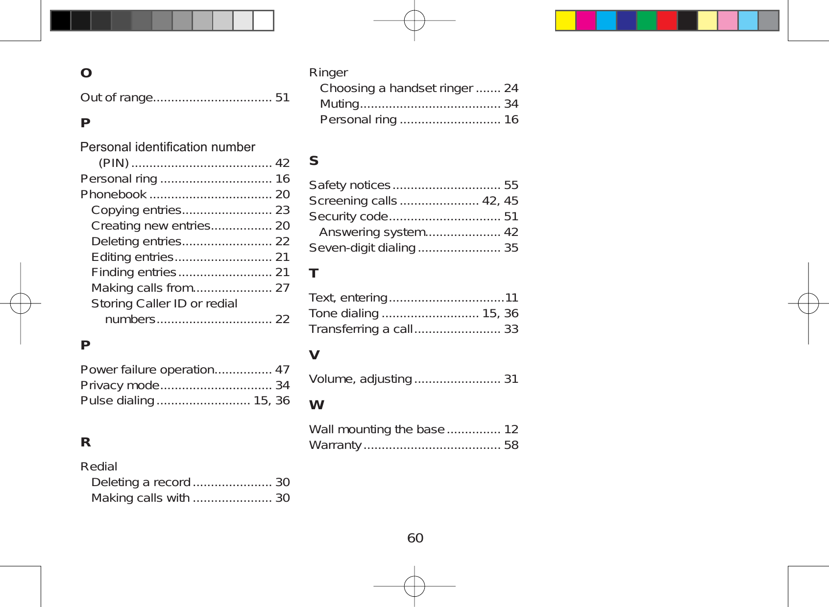 60OOut of range................................. 51P3HUVRQDOLGHQWL¿FDWLRQQXPEHU(PIN) ....................................... 42Personal ring ............................... 16Phonebook .................................. 20Copying entries......................... 23Creating new entries................. 20Deleting entries......................... 22Editing entries ........................... 21Finding entries .......................... 21Making calls from...................... 27Storing Caller ID or redialnumbers ................................ 22PPower failure operation................ 47Privacy mode ............................... 34Pulse dialing .......................... 15, 36RRedialDeleting a record ...................... 30Making calls with ...................... 30RingerChoosing a handset ringer ....... 24Muting ....................................... 34Personal ring ............................ 16SSafety notices .............................. 55Screening calls ...................... 42, 45Security code ............................... 51Answering system..................... 42Seven-digit dialing ....................... 35TText, entering ................................11Tone dialing ........................... 15, 36Transferring a call ........................ 33VVolume, adjusting ........................ 31WWall mounting the base ............... 12Warranty ...................................... 58
