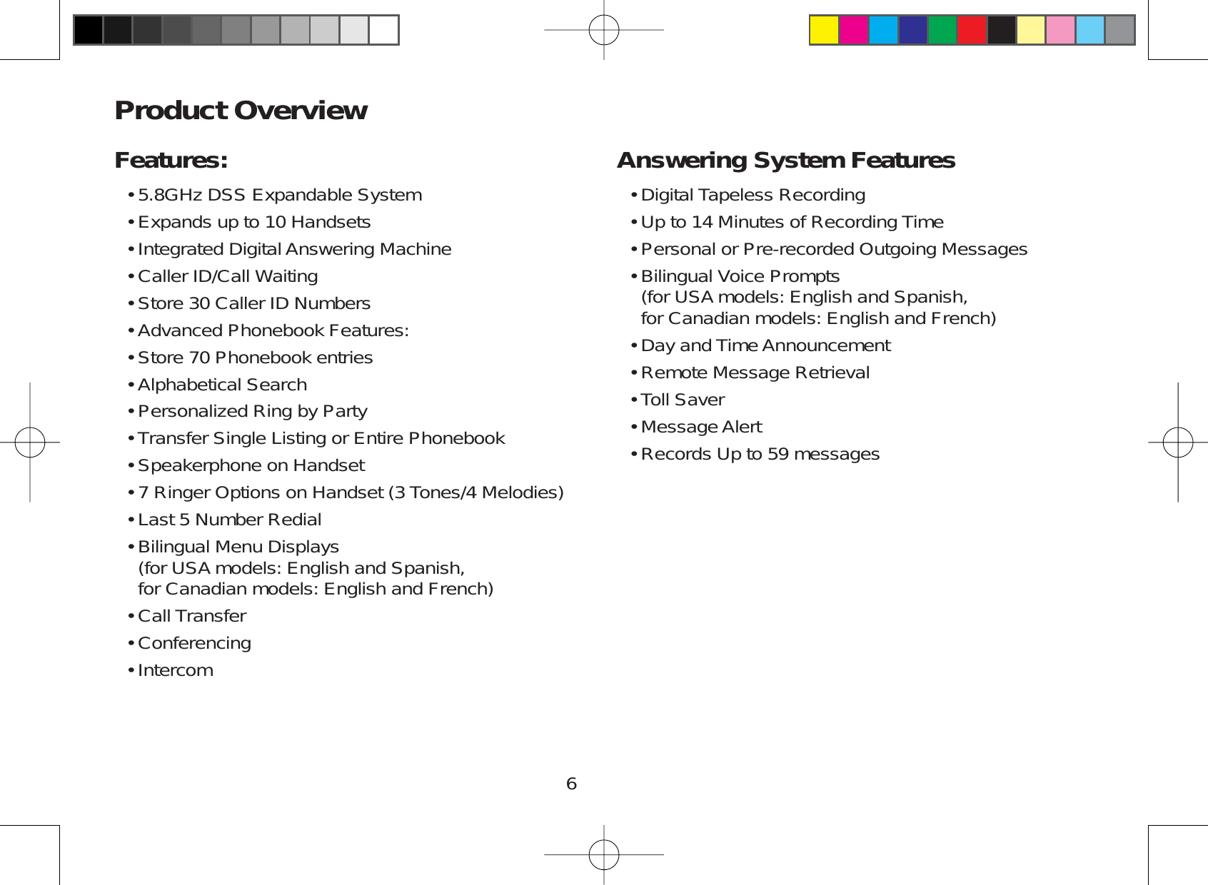 6Product OverviewFeatures:5.8GHz DSS Expandable SystemExpands up to 10 HandsetsIntegrated Digital Answering MachineCaller ID/Call WaitingStore 30 Caller ID NumbersAdvanced Phonebook Features:Store 70 Phonebook entriesAlphabetical SearchPersonalized Ring by PartyTransfer Single Listing or Entire PhonebookSpeakerphone on Handset7 Ringer Options on Handset (3 Tones/4 Melodies)Last 5 Number RedialBilingual Menu Displays      (for USA models: English and Spanish,for Canadian models: English and French)Call TransferConferencingIntercom•••••••••••••••••Answering System FeaturesDigital Tapeless RecordingUp to 14 Minutes of Recording TimePersonal or Pre-recorded Outgoing MessagesBilingual Voice Prompts      (for USA models: English and Spanish,for Canadian models: English and French)Day and Time AnnouncementRemote Message RetrievalToll SaverMessage AlertRecords Up to 59 messages•••••••••