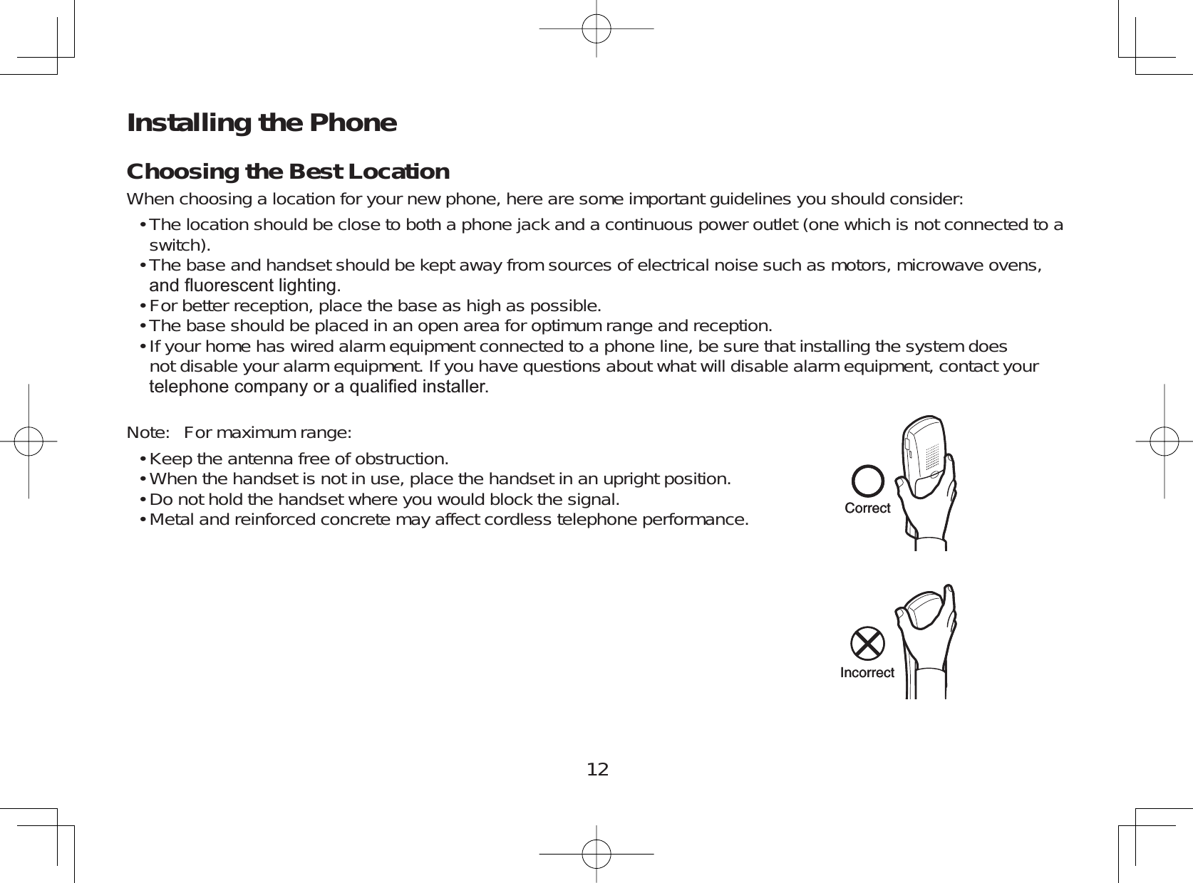 12Installing the PhoneChoosing the Best LocationWhen choosing a location for your new phone, here are some important guidelines you should consider:The location should be close to both a phone jack and a continuous power outlet (one which is not connected to aswitch).The base and handset should be kept away from sources of electrical noise such as motors, microwave ovens,DQGÀXRUHVFHQWOLJKWLQJFor better reception, place the base as high as possible.The base should be placed in an open area for optimum range and reception.If your home has wired alarm equipment connected to a phone line, be sure that installing the system doesnot disable your alarm equipment. If you have questions about what will disable alarm equipment, contact yourWHOHSKRQHFRPSDQ\RUDTXDOL¿HGLQVWDOOHUNote: For maximum range:Keep the antenna free of obstruction.When the handset is not in use, place the handset in an upright position.Do not hold the handset where you would block the signal.Metal and reinforced concrete may affect cordless telephone performance.•••••••••