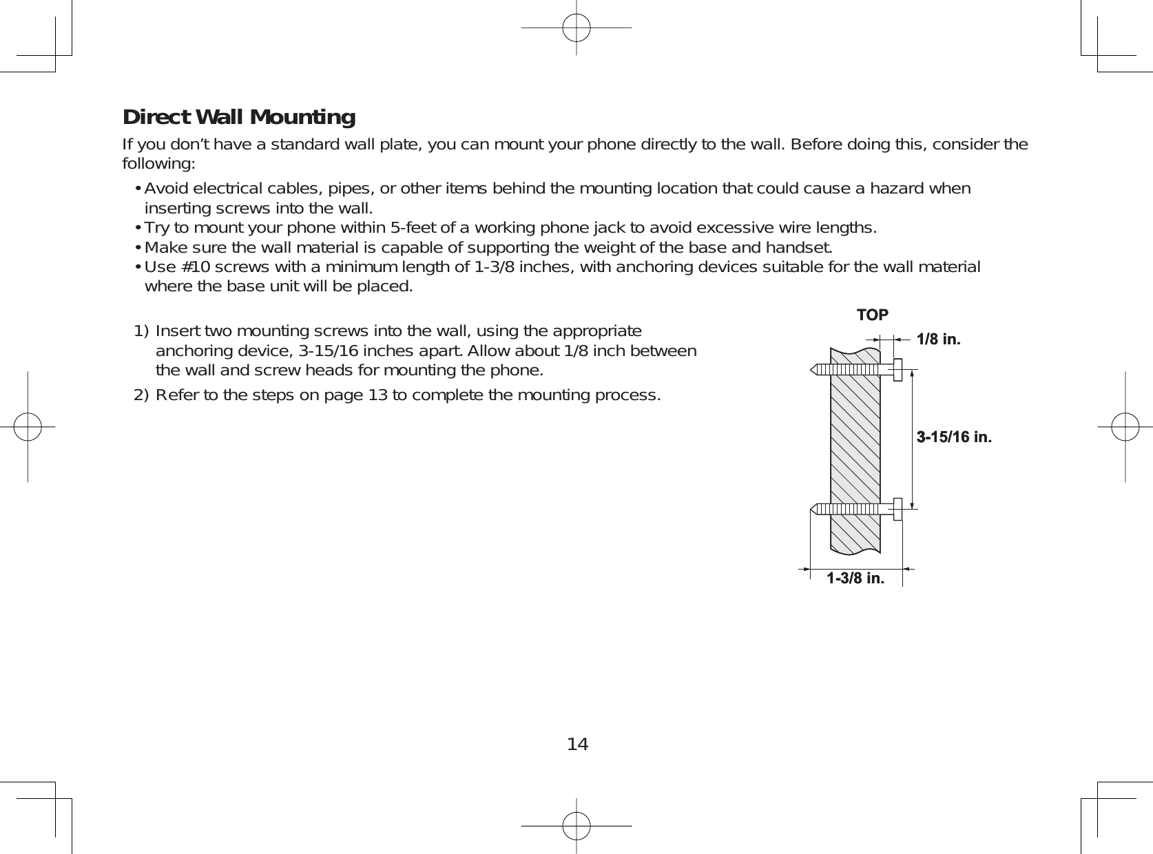 14Direct Wall MountingIf you don’t have a standard wall plate, you can mount your phone directly to the wall. Before doing this, consider thefollowing:Avoid electrical cables, pipes, or other items behind the mounting location that could cause a hazard wheninserting screws into the wall.Try to mount your phone within 5-feet of a working phone jack to avoid excessive wire lengths.Make sure the wall material is capable of supporting the weight of the base and handset.Use #10 screws with a minimum length of 1-3/8 inches, with anchoring devices suitable for the wall materialwhere the base unit will be placed.Insert two mounting screws into the wall, using the appropriateanchoring device, 3-15/16 inches apart. Allow about 1/8 inch betweenthe wall and screw heads for mounting the phone.Refer to the steps on page 13 to complete the mounting process.••••1)2)3-15/16 in.1/8 in.TOP1-3/8 in.3-15/16 in.1/8 in.TOP1-3/8 in.