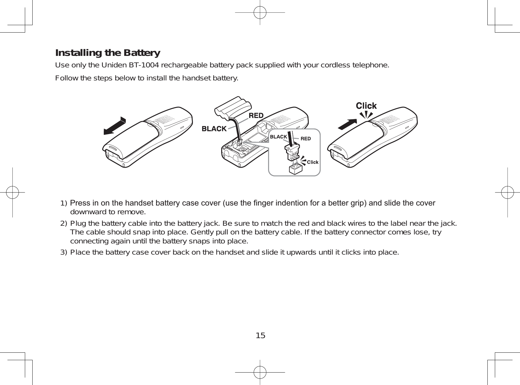 15Installing the BatteryUse only the Uniden BT-1004 rechargeable battery pack supplied with your cordless telephone.Follow the steps below to install the handset battery.3UHVVLQRQWKHKDQGVHWEDWWHU\FDVHFRYHUXVHWKH¿QJHULQGHQWLRQIRUDEHWWHUJULSDQGVOLGHWKHFRYHUdownward to remove.Plug the battery cable into the battery jack. Be sure to match the red and black wires to the label near the jack.The cable should snap into place. Gently pull on the battery cable. If the battery connector comes lose, tryconnecting again until the battery snaps into place.Place the battery case cover back on the handset and slide it upwards until it clicks into place.1)2)3)