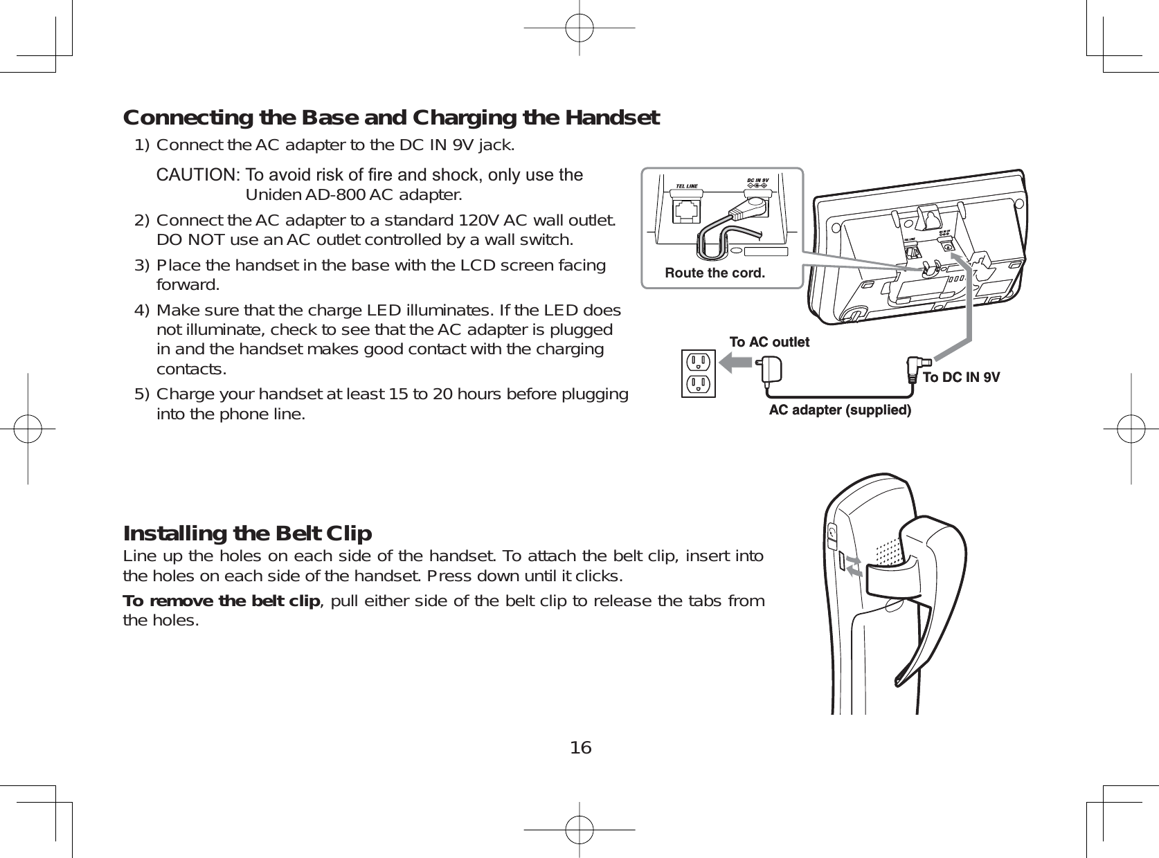 16Connecting the Base and Charging the HandsetConnect the AC adapter to the DC IN 9V jack.&amp;$87,217RDYRLGULVNRI¿UHDQGVKRFNRQO\XVHWKHUniden AD-800 AC adapter.Connect the AC adapter to a standard 120V AC wall outlet.DO NOT use anAC outlet controlled by a wall switch.Place the handset in the base with the LCD screen facingforward.Make sure that the charge LED illuminates. If the LED doesnot illuminate, check to see that the AC adapter is pluggedin and the handset makes good contact with the chargingcontacts.Charge your handset at least 15 to 20 hours before plugginginto the phone line.Installing the Belt ClipLine up the holes on each side of the handset. To attach the belt clip, insert intothe holes on each side of the handset. Press down until it clicks.To remove the belt clip, pull either side of the belt clip to release the tabs fromthe holes.1)2)3)4)5)To AC outletTo DC IN 9VAC adapter (supplied)Route the cord.To AC outletTo DC IN 9VAC adapter (supplied)Route the cord.