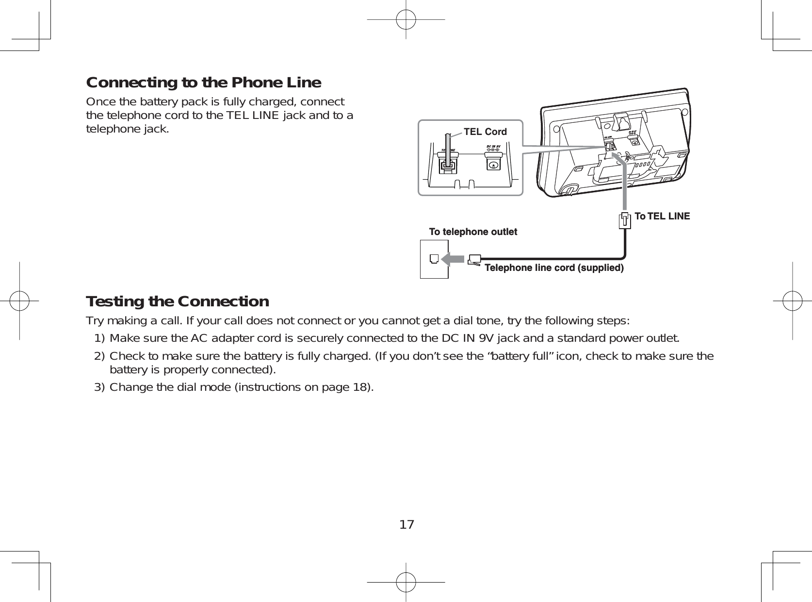 17Connecting to the Phone LineOnce the battery pack is fully charged, connectthe telephone cord to the TEL LINE jack and to atelephone jack.Testing the ConnectionTry making a call. If your call does not connect or you cannot get a dial tone, try the following steps:Make sure the AC adapter cord is securely connected to the DC IN 9V jack and a standard power outlet.Check to make sure the battery is fully charged. (If you don’t see the “battery full” icon, check to make sure thebattery is properly connected).Change the dial mode (instructions on page 18).1)2)3)To telephone outletTo TEL LINETelephone line cord (supplied)TEL CordTo telephone outletTo TEL LINETelephone line cord (supplied)TEL Cord