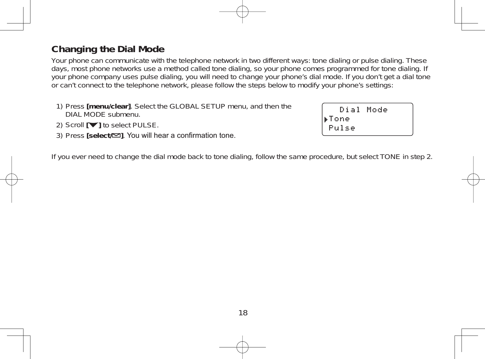 18Changing the Dial ModeYour phone can communicate with the telephone network in two different ways: tone dialing or pulse dialing. Thesedays, most phone networks use a method called tone dialing, so your phone comes programmed for tone dialing. Ifyour phone company uses pulse dialing, you will need to change your phone’s dial mode. If you don’t get a dial toneor can’t connect to the telephone network, please follow the steps below to modify your phone’s settings:Press [menu/clear]. Select the GLOBAL SETUP menu, and then theDIAL MODE submenu.Scroll []to select PULSE.Press [select/ ]&lt;RXZLOOKHDUDFRQ¿UPDWLRQWRQHIf you ever need to change the dial mode back to tone dialing, follow the same procedure, but select TONE in step 2.1)2)3)&amp;KCN/QFG6QPG2WNUG&amp;KCN/QFG6QPG2WNUG