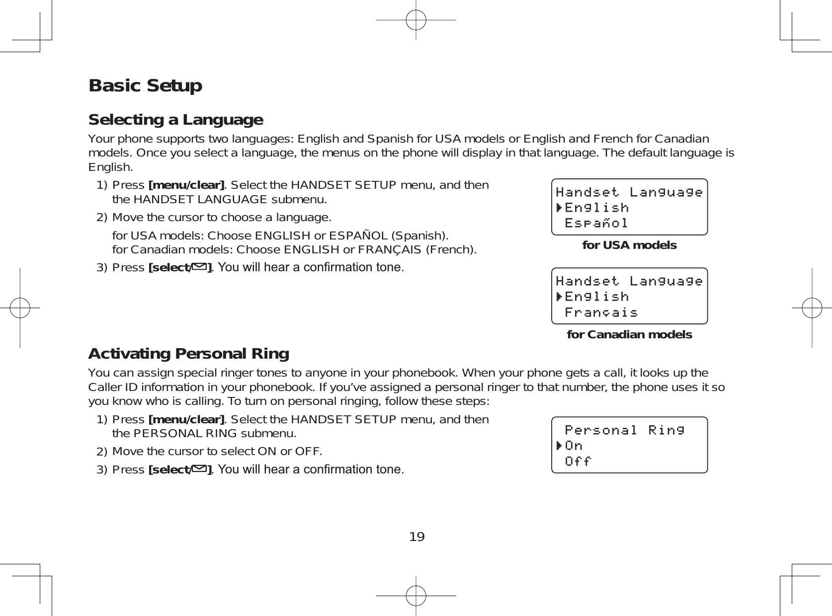 19Basic SetupSelecting a LanguageYour phone supports two languages: English and Spanish for USA models or English and French for Canadianmodels. Once you select a language, the menus on the phone will display in that language. The default language isEnglish.Press [menu/clear]. Select the HANDSET SETUP menu, and thenthe HANDSET LANGUAGE submenu.Move the cursor to choose a language.for USA models: Choose ENGLISH or ESPAÑOL (Spanish).for Canadian models: Choose ENGLISH or FRANÇAIS (French).Press [select/ ]&lt;RXZLOOKHDUDFRQ¿UPDWLRQWRQHActivating Personal RingYou can assign special ringer tones to anyone in your phonebook. When your phone gets a call, it looks up theCaller ID information in your phonebook. If you’ve assigned a personal ringer to that number, the phone uses it soyou know who is calling. To turn on personal ringing, follow these steps:Press [menu/clear]. Select the HANDSET SETUP menu, and thenthe PERSONAL RING submenu.Move the cursor to select ON or OFF.Press [select/ ]&lt;RXZLOOKHDUDFRQ¿UPDWLRQWRQH1)2)3)1)2)3)*CPFUGV.CPIWCIG&apos;PINKUJ&apos;URC㩌QN*CPFUGV.CPIWCIG&apos;PINKUJ&apos;URC㩌QN*CPFUGV.CPIWCIG&apos;PINKUJ(TCP㩟CKU*CPFUGV.CPIWCIG&apos;PINKUJ(TCP㩟CKU2GTUQPCN4KPI1P1HH2GTUQPCN4KPI1P1HHfor USA modelsfor Canadian models