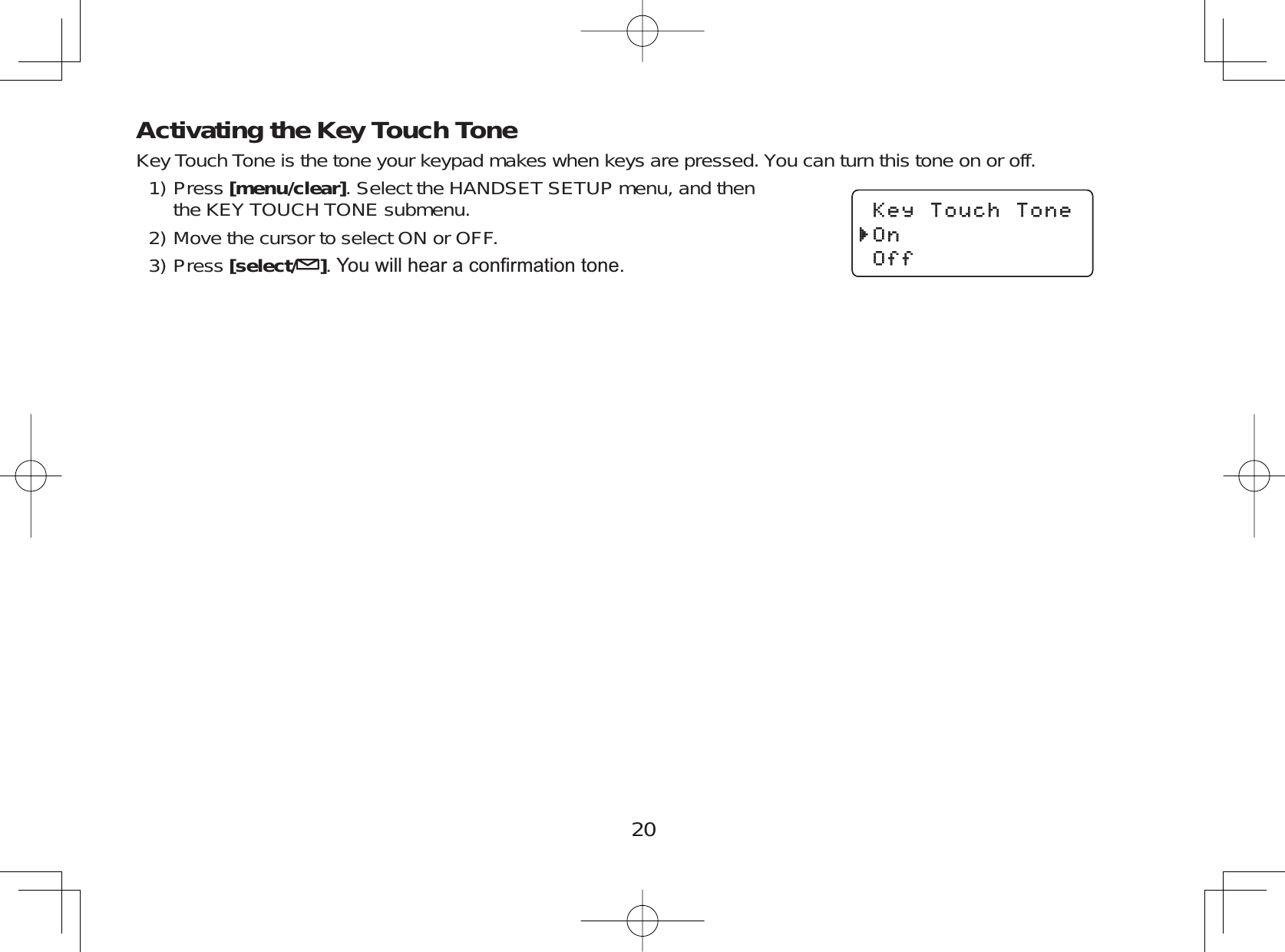 20Activating the Key Touch ToneKey Touch Tone is the tone your keypad makes when keys are pressed. You can turn this tone on or off.Press [menu/clear]. Select the HANDSET SETUP menu, and thenthe KEY TOUCH TONE submenu.Move the cursor to select ON or OFF.Press [select/ ]&lt;RXZLOOKHDUDFRQ¿UPDWLRQWRQH1)2)3)-G[6QWEJ6QPG1P1HH-G[6QWEJ6QPG1P1HH