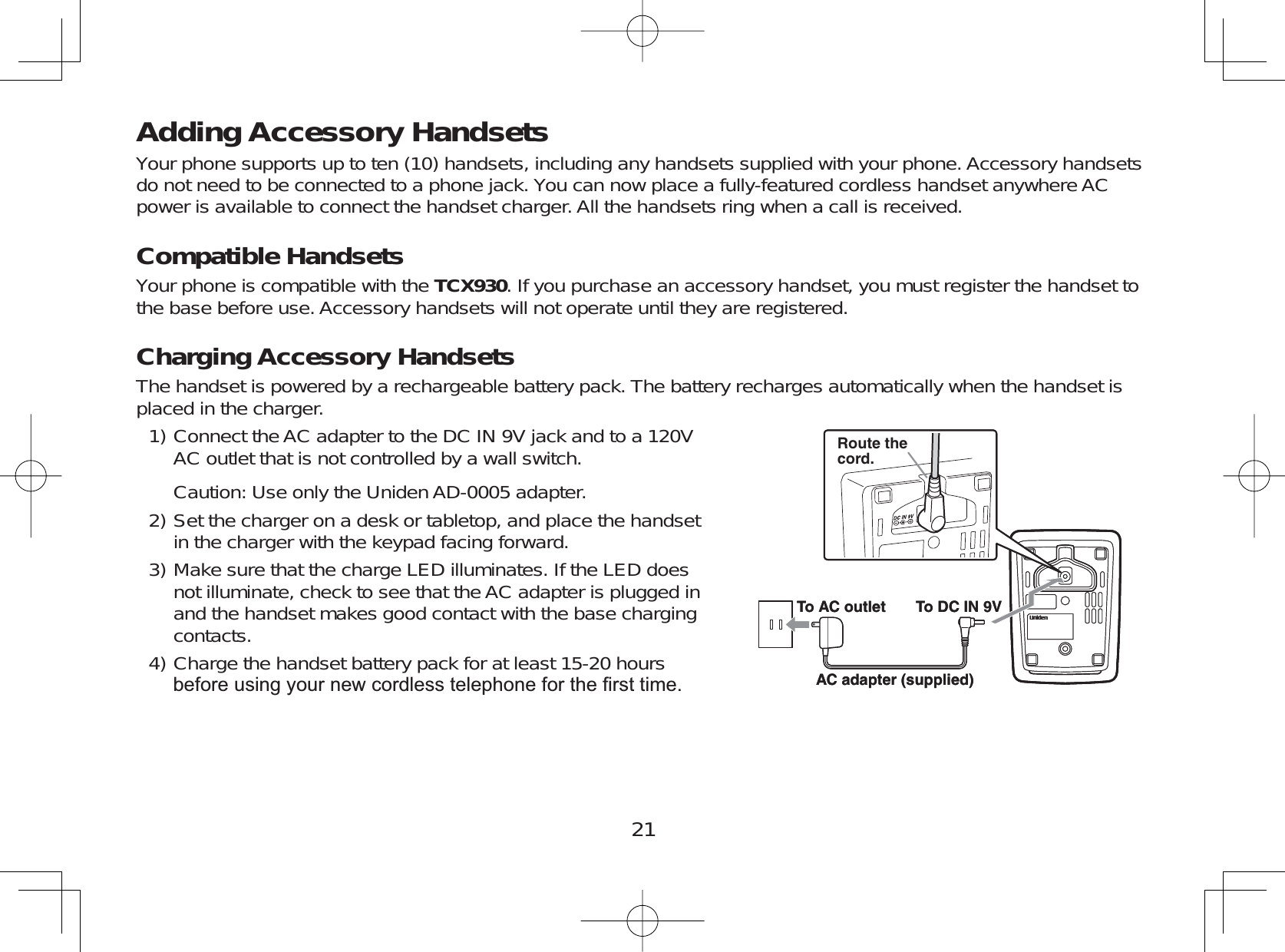 21Adding Accessory HandsetsYour phone supports up to ten (10) handsets, including any handsets supplied with your phone. Accessory handsetsdo not need to be connected to a phone jack. You can now place a fully-featured cordless handset anywhere ACpower is available to connect the handset charger. All the handsets ring when a call is received.Compatible HandsetsYour phone is compatible with the TCX930. If you purchase an accessory handset, you must register the handset tothe base before use. Accessory handsets will not operate until they are registered.Charging Accessory HandsetsThe handset is powered by a rechargeable battery pack. The battery recharges automatically when the handset isplaced in the charger.Connect the AC adapter to the DC IN 9V jack and to a 120VAC outlet that is not controlled by a wall switch.Caution: Use only the Uniden AD-0005 adapter.Set the charger on a desk or tabletop, and place the handsetin the charger with the keypad facing forward.Make sure that the charge LED illuminates. If the LED doesnot illuminate, check to see that the AC adapter is plugged inand the handset makes good contact with the base chargingcontacts.Charge the handset battery pack for at least 15-20 hoursEHIRUHXVLQJ\RXUQHZFRUGOHVVWHOHSKRQHIRUWKH¿UVWWLPH1)2)3)4)Route thecord.To AC outlet To DC IN 9VAC adapter (supplied)Route thecord.To AC outlet To DC IN 9VAC adapter (supplied)