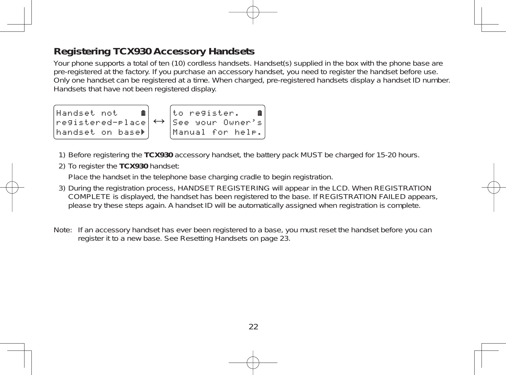 22Registering TCX930 Accessory HandsetsYour phone supports a total of ten (10) cordless handsets. Handset(s) supplied in the box with the phone base arepre-registered at the factory. If you purchase an accessory handset, you need to register the handset before use.Only one handset can be registered at a time. When charged, pre-registered handsets display a handset ID number.Handsets that have not been registered display.*CPFUGVPQVTGIKUVGTGFRNCEGJCPFUGVQPDCUGļVQTGIKUVGT5GG[QWT1YPGTU/CPWCNHQTJGNRBefore registering the TCX930 accessory handset, the battery pack MUST be charged for 15-20 hours.To register the TCX930 handset:Place the handset in the telephone base charging cradle to begin registration.During the registration process, HANDSET REGISTERING will appear in the LCD. When REGISTRATIONCOMPLETE is displayed, the handset has been registered to the base. If REGISTRATION FAILED appears,please try these steps again. A handset ID will be automatically assigned when registration is complete.Note: If an accessory handset has ever been registered to a base, you must reset the handset before you canregister it to a new base. See Resetting Handsets on page 23.1)2)3)
