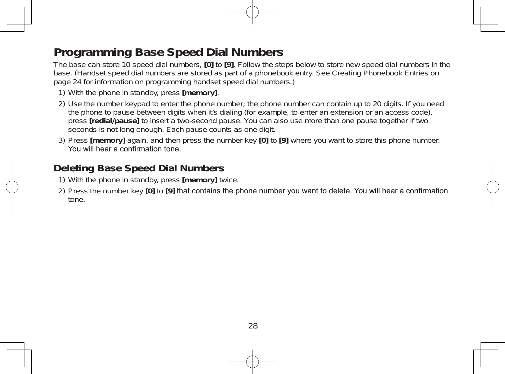 28Programming Base Speed Dial NumbersThe base can store 10 speed dial numbers, [0] to [9]. Follow the steps below to store new speed dial numbers in thebase. (Handset speed dial numbers are stored as part of a phonebook entry. See Creating Phonebook Entries onpage 24 for information on programming handset speed dial numbers.)With the phone in standby, press [memory].Use the number keypad to enter the phone number; the phone number can contain up to 20 digits. If you needthe phone to pause between digits when it’s dialing (for example, to enter an extension or an access code),press [redial/pause] to insert a two-second pause. You can also use more than one pause together if twoseconds is not long enough. Each pause counts as one digit.Press [memory] again, and then press the number key [0] to [9] where you want to store this phone number.&lt;RXZLOOKHDUDFRQ¿UPDWLRQWRQHDeleting Base Speed Dial NumbersWith the phone in standby, press [memory] twice.Press the number key [0] to [9]WKDWFRQWDLQVWKHSKRQHQXPEHU\RXZDQWWRGHOHWH&lt;RXZLOOKHDUDFRQ¿UPDWLRQtone.1)2)3)1)2)